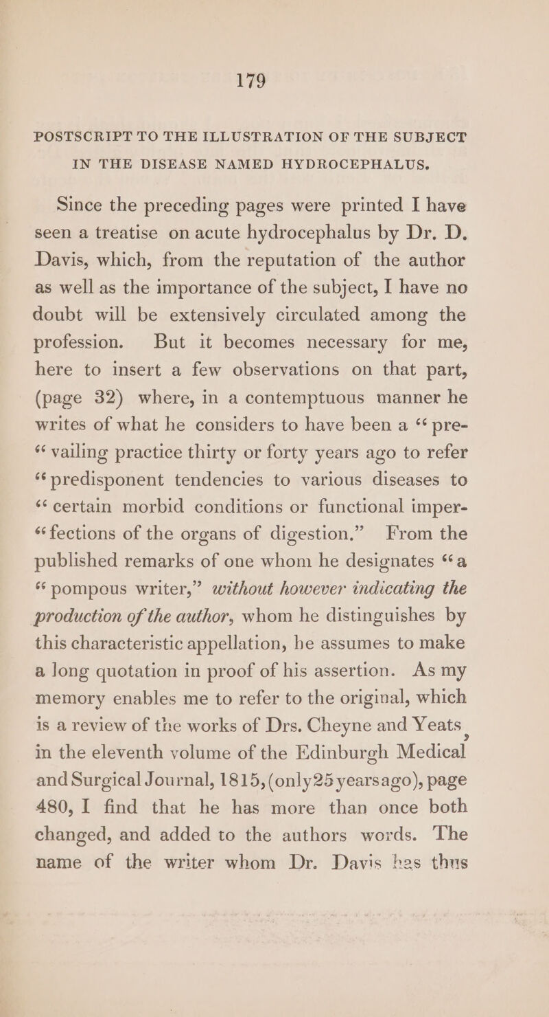 POSTSCRIPT TO THE ILLUSTRATION OF THE SUBJECT IN THE DISEASE NAMED HYDROCEPHALUS, Since the preceding pages were printed I have seen a treatise on acute hydrocephalus by Dr. D. Davis, which, from the reputation of the author as well as the importance of the subject, I have no doubt will be extensively circulated among the profession. But it becomes necessary for me, here to insert a few observations on that part, (page 32) where, in a contemptuous manner he writes of what he considers to have been a “ pre- ** vailine practice thirty or forty years ago to refer *¢predisponent tendencies to various diseases to ‘certain morbid conditions or functional imper- ‘“‘fections of the organs of digestion.” From the published remarks of one whom he designates “a 99 ‘pompous writer,” without however indicating the production of the author, whom he distinguishes by this characteristic appellation, be assumes to make a long quotation in proof of his assertion. As my memory enables me to refer to the original, which is a review of the works of Drs. Cheyne and Yeats | in the eleventh volume of the Edinburgh Medical and Surgical Journal, 1815, (only25 yearsago), page 480, I find that he has more than once both changed, and added to the authors words. The name of the writer whom Dr. Davis hes thus