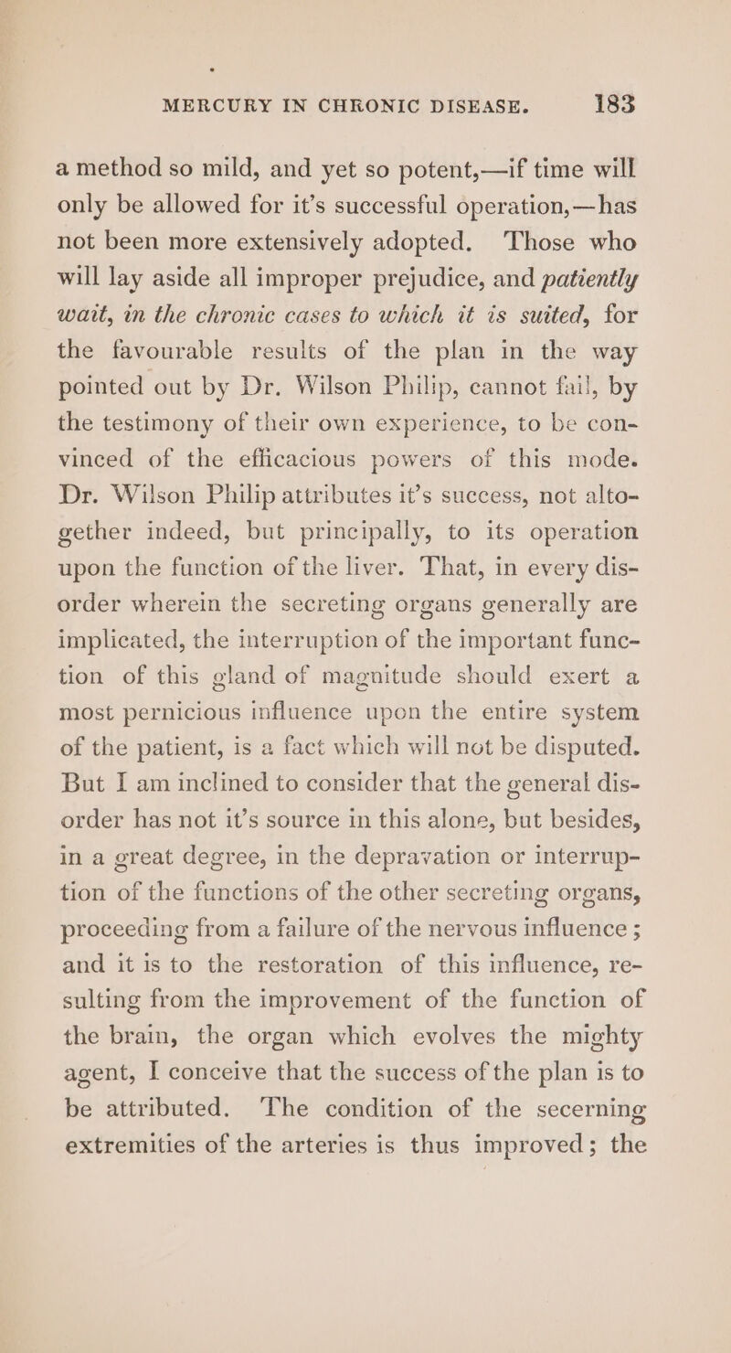a method so mild, and yet so potent,—if time will only be allowed for it’s successful operation, —has not been more extensively adopted. ‘Those who will lay aside all improper prejudice, and patiently wait, in the chronic cases to which it is suited, for the favourable results of the plan in the way pointed out by Dr. Wilson Philip, cannot fail, by the testimony of their own experience, to be con- vinced of the efficacious powers of this mode. Dr. Wilson Philip attributes it’s success, not alto- gether indeed, but principally, to its operation upon the function of the liver. That, in every dis- order wherein the secreting organs generally are implicated, the interruption of the important func- tion of this gland of magnitude should exert a most pernicious influence upon the entire system of the patient, is a fact which will not be disputed. But I am inclined to consider that the general dis- order has not it’s source in this alone, but besides, in a great degree, in the depravation or interrup- tion of the functions of the other secreting organs, proceeding from a failure of the nervous influence ; and it is to the restoration of this influence, re- sulting from the improvement of the function of the brain, the organ which evolves the mighty agent, I conceive that the success of the plan is to be attributed. The condition of the secerning extremities of the arteries is thus improved; the