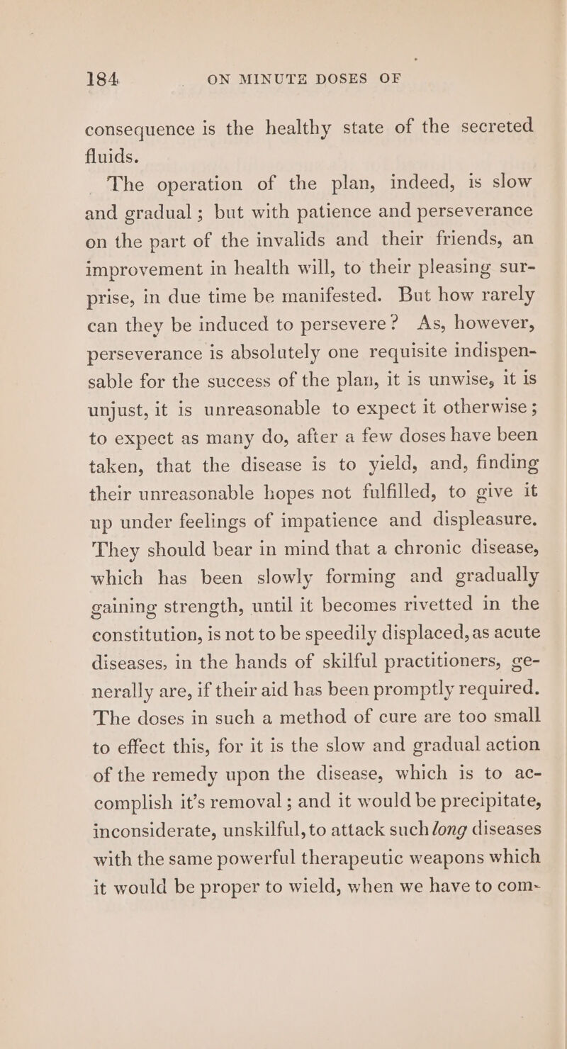 consequence is the healthy state of the secreted fluids. The operation of the plan, indeed, is slow and gradual; but with patience and perseverance on the part of the invalids and their friends, an improvement in health will, to their pleasing sur- prise, in due time be manifested. But how rarely can they be induced to persevere? As, however, perseverance is absolutely one requisite indispen- sable for the success of the plan, it is unwise, it is unjust, it is unreasonable to expect it otherwise ; to expect as many do, after a few doses have been taken, that the disease is to yield, and, finding their unreasonable hopes not fulfilled, to give it up under feelings of impatience and displeasure. They should bear in mind that a chronic disease, which has been slowly forming and gradually gaining strength, until it becomes rivetted in the constitution, is not to be speedily displaced, as acute diseases, in the hands of skilful practitioners, ge- nerally are, if their aid has been promptly required. The doses in such a method of cure are too small to effect this, for it is the slow and gradual action of the remedy upon the disease, which is to ac- complish it’s removal ; and it would be precipitate, inconsiderate, unskilful, to attack such dong diseases with the same powerful therapeutic weapons which it would be proper to wield, when we have to com~
