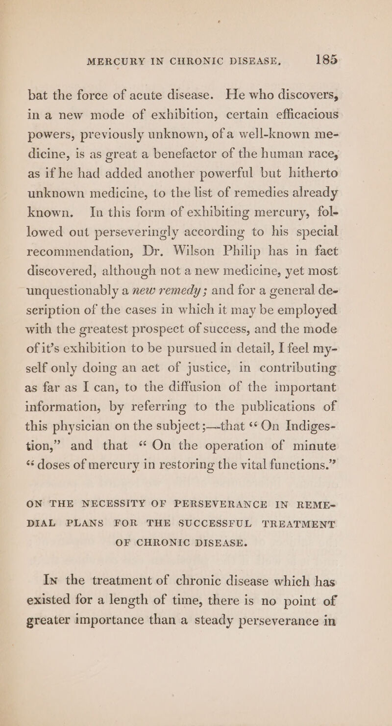 bat the force of acute disease. He who discovers, in a new mode of exhibition, certain efficacious powers, previously unknown, of a well-known me- dicine, is as great a benefactor of the human race, as if he had added another powerful but hitherto unknown medicine, to the list of remedies already known. In this form of exhibiting mercury, fol- lowed out perseveringly according to his special recommendation, Dr, Wilson Philip has in faet discovered, although not a new medicine, yet most unquestionably a new remedy ; and for a general de- seription of the cases in which it may be employed with the greatest prospect of success, and the mode of it’s exhibition to be pursued in detail, I feel my- self only doing an act of justice, in contributing as far as I can, to the diffusion of the important information, by referring to the publications of this physician on the subject ;—that «* On Indiges- tion,’ and that “ On the operation of minute ‘‘ doses of mercury in restoring the vital functions.” ON THE NECESSITY OF PERSEVERANCE IN REME~ DIAL PLANS FOR THE SUCCESSFUL TREATMENT OF CHRONIC DISEASE. In the treatment of chronic disease which has existed for a length of time, there is no point of greater importance than a steady perseverance in