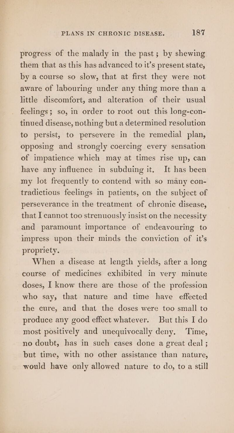 PLANS IN CHRONIC DISEASE. 18% progress of the malady in the past; by shewing them that as this has advanced to it’s present state, by a course so slow, that at first they were not aware of labouring under any thing more than a little discomfort, and alteration of their usual feelings; so, in order to root out this long-con- tinued disease, nothing but a determined resolution to persist, to persevere in the remedial plan, opposing and strongly coercing every sensation of impatience which may at times rise up, can have any influence in subduing it, It has been my lot frequently to contend with so many con- tradictious feelings in patients, on the subject of perseverance in the treatment of chronic disease, that I cannot too strenuously insist on the necessity and paramount importance of endeavouring to impress upon their minds the conviction of it’s propriety. When a disease at length yields, after a long course of medicines exhibited in very minute doses, I know there are those of the profession who say, that nature and time have effected the cure, and that the doses were too small to produce any good effect whatever. But this I do most positively and unequivocally deny. Time, no doubt, has in such cases done a great deal ; but time, with no other assistance than nature, would have only allowed nature to do, to a still