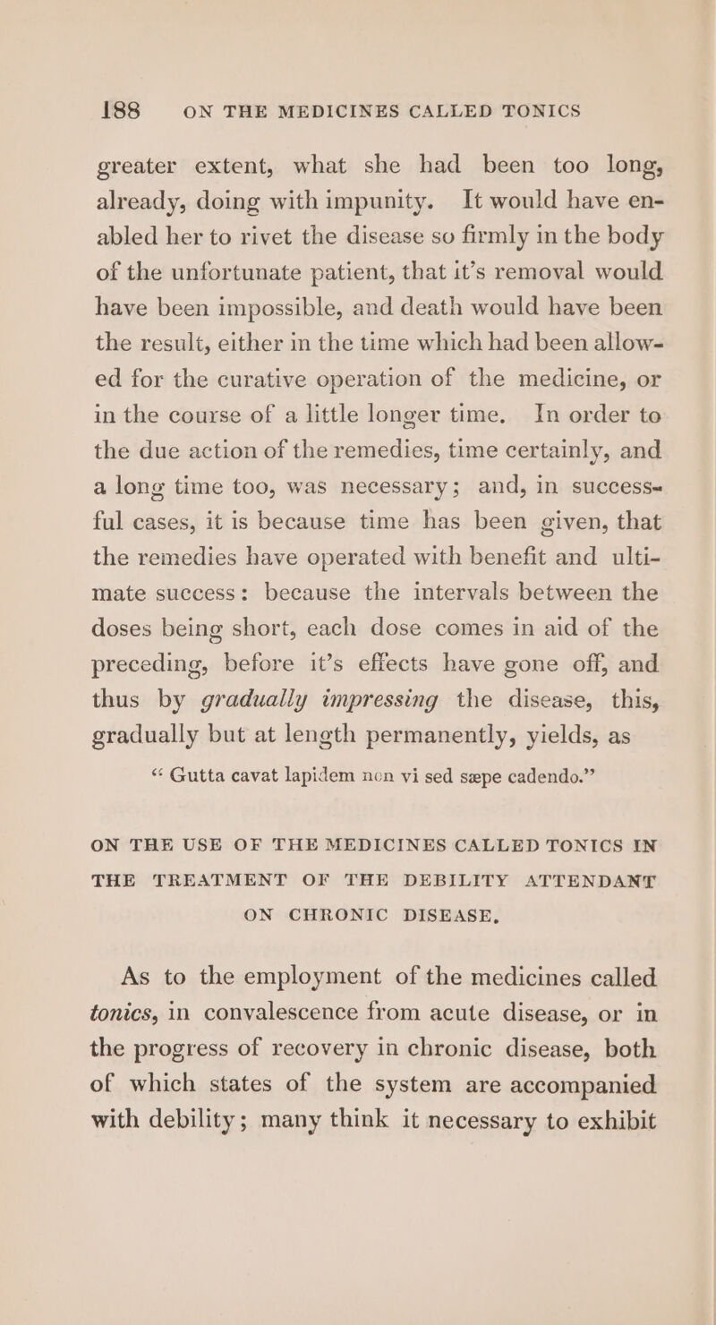 greater extent, what she had been too long, already, doing with impunity. It would have en- abled her to rivet the disease so firmly im the body of the unfortunate patient, that it’s removal would have been impossible, and death would have been the result, either in the time which had been allow- ed for the curative operation of the medicine, or in the course of a little longer time. In order to the due action of the remedies, time certainly, and a long time too, was necessary; and, in success- ful cases, it is because time has been given, that the remedies have operated with benefit and ulti- mate success: because the intervals between the doses being short, each dose comes in aid of the preceding, before it’s effects have gone off, and thus by gradually impressing the disease, this, gradually but at length permanently, yields, as “‘ Gutta cavat lapidem non vi sed sepe cadendo.” ON THE USE OF THE MEDICINES CALLED TONICS IN THE TREATMENT OF THE DEBILITY ATTENDANT ON CHRONIC DISEASE, As to the employment of the medicines called tonics, in convalescence from acute disease, or in the progress of recovery in chronic disease, both of which states of the system are accompanied with debility; many think it necessary to exhibit