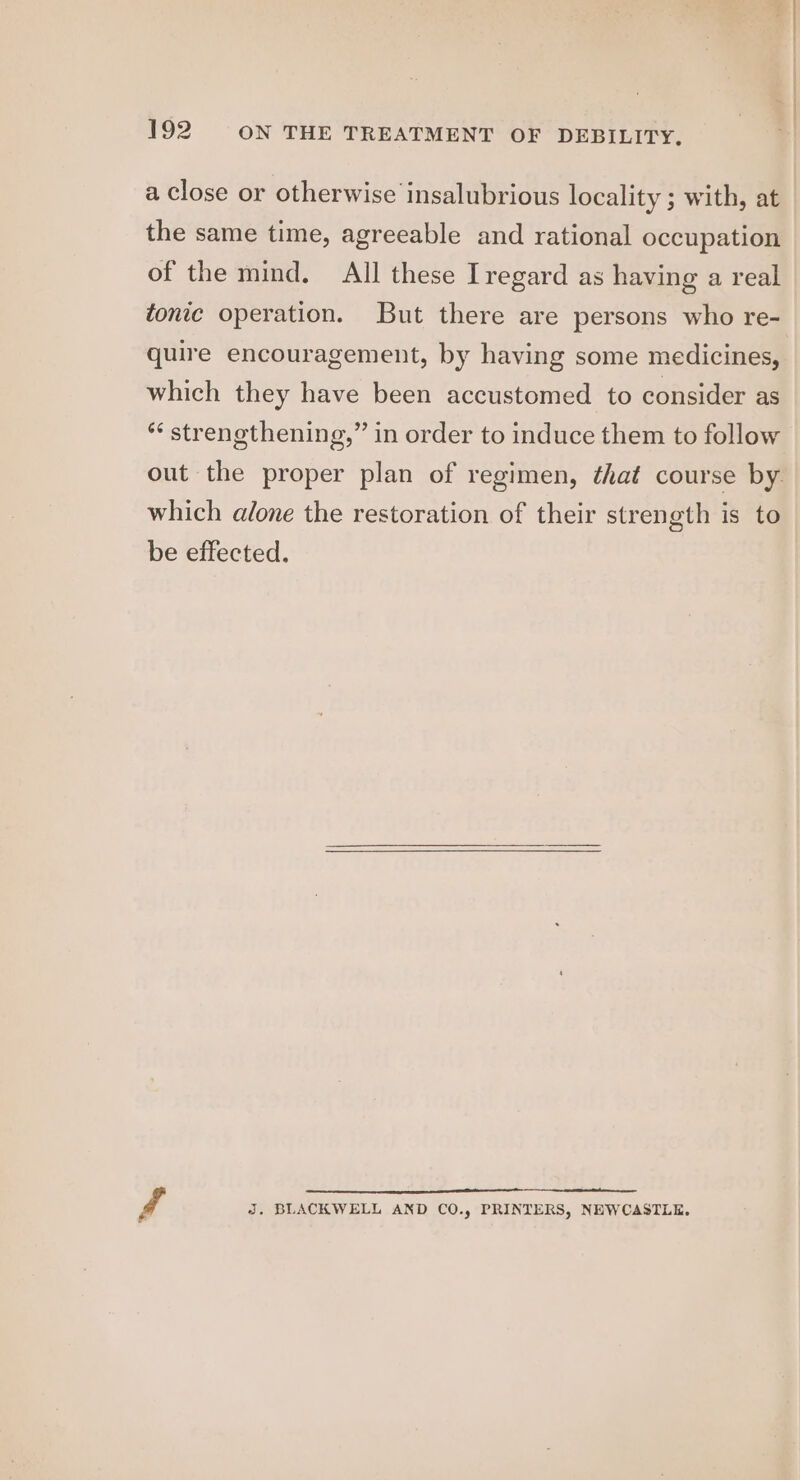 a close or otherwise insalubrious locality ; with, at the same time, agreeable and rational occupation of the mind. All these Iregard as having a real tonic operation. But there are persons who re- quire encouragement, by having some medicines, which they have been accustomed to consider as *¢ strenethening,” in order to induce them to follow which alone the restoration of their strength is to be effected. f J. BLACKWELL AND CO., PRINTERS, NEWCASTLE.