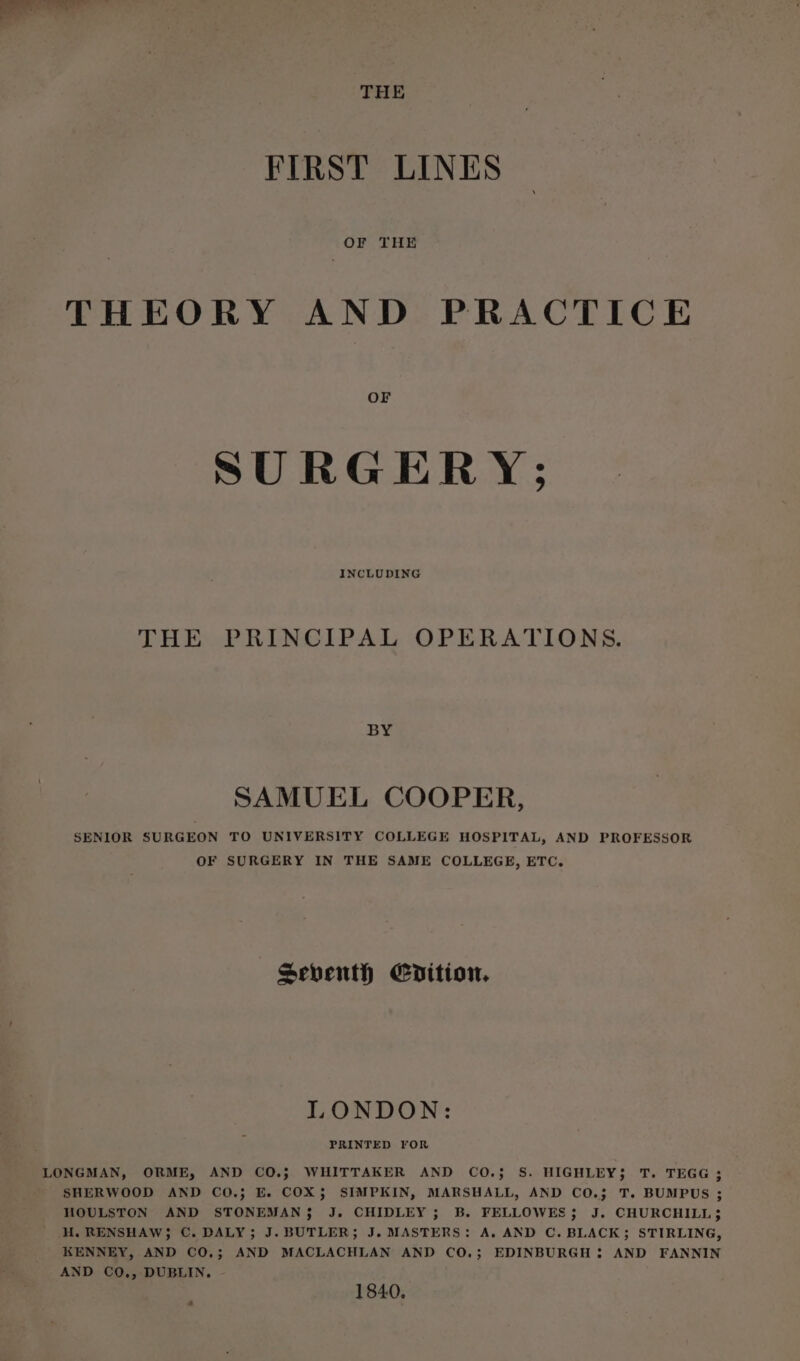 THE FIRST LINES THEORY AND PRACTICE OF SURGERY; INCLUDING THE PRINCIPAL OPERATIONS. BY SAMUEL COOPER, SENIOR SURGEON TO UNIVERSITY COLLEGE HOSPITAL, AND PROFESSOR OF SURGERY IN THE SAME COLLEGE, ETC, Seventh Edition. LONDON: PRINTED YOR LONGMAN, ORME, AND CO.; WHITTAKER AND CO.; S. HIGHLEY; T. TEGG ; SHERWOOD AND CO.; E. COX; SIMPKIN, MARSHALL, AND CO.; T. BUMPUS ; HOULSTON AND STONEMANS J. CHIDLEY ; B. FELLOWES; J. CHURCHILL; ' HH. RENSHAW; C. DALY; J. BUTLER; J. MASTERS: A. AND C. BLACK; STIRLING, KENNEY, AND CO.3; AND MACLACHLAN AND CO.; EDINBURGH : AND FANNIN AND CO., DUBLIN. 1840,