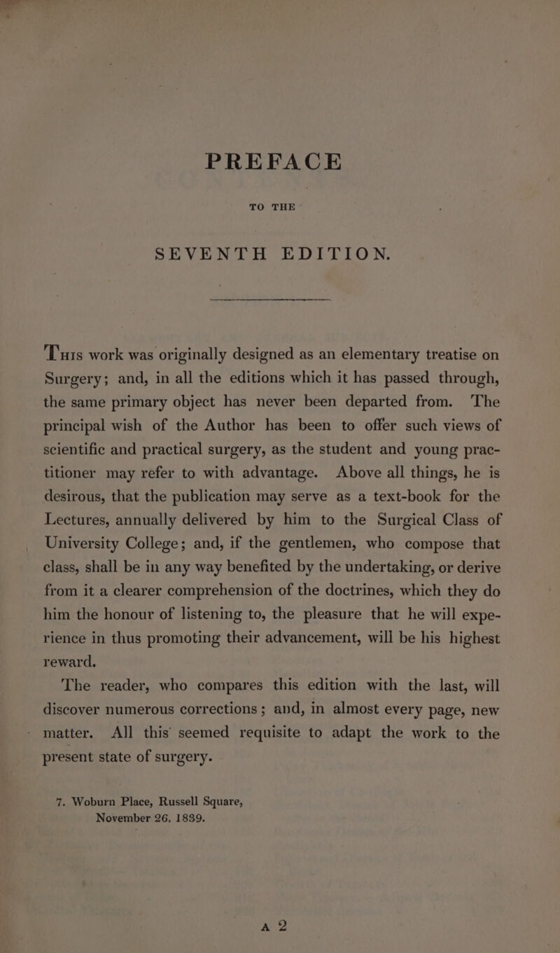 PREFACE TO THE SEVENTH EDITION. ‘Tus work was originally designed as an elementary treatise on Surgery; and, in all the editions which it has passed through, the same primary object has never been departed from. ‘The principal wish of the Author has been to offer such views of scientific and practical surgery, as the student and young prac- titioner may refer to with advantage. Above all things, he is desirous, that the publication may serve as a text-book for the Lectures, annually delivered by him to the Surgical Class of University College; and, if the gentlemen, who compose that class, shall be in any way benefited by the undertaking, or derive from it a clearer comprehension of the doctrines, which they do him the honour of listening to, the pleasure that he will expe- rience in thus promoting their advancement, will be his highest reward, The reader, who compares this edition with the last, will discover numerous corrections ; and, in almost every page, new matter. AJl this seemed requisite to adapt the work to the present state of surgery. 7. Woburn Place, Russell Square, November 26. 1839.