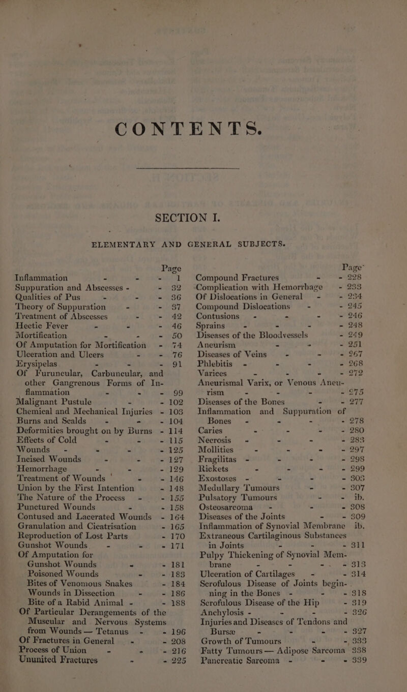 Page Inflammation ~ S oe Ta Suppuration and Abscesses - “9 $2 Qualities of Pus . - - 386 Theory of Suppuration - - 37 ‘Treatment of Abscesses - - 42 Hectic Fever Ss ui - 46 Mortification - - 50 Of Amputation for MoniAcatiai - 74 Ulceration and Ulcers - - 76 Erysipelas - : - 91 Of Furuncular, Carbuncular, and other Gangrenous Forms of In- _ flammation - % ate 6D Malignant Pustule - - 102 Chemical and Mechanical Injuries - 103 Burns and Scalds - - - 104 Deformities brought on by Burns - 114 Effects of Cold é 2 - 115 Wounds - s - - 125 TIncised Wounds i» . euaLy ‘Hemorrhage - = - 129 inet iiant of Wounds ° = - 146 Union by the First Intention - 148 The Nature of the Process - - 155 Punctured Wounds w - 158 Contused and Lacerated Wounds - 164 Granulation and Cicatrisation - 165 Reproduction of Lost Parts - 170 Gunshot Wounds “ w - 171 Of Amputation for Gunshot Wounds ~ - 181 Poisoned Wounds - - 183 Bites of Venomous Snakes - 184 Wounds in Dissection ~ - 186 Bite of a Rabid Animal - - 188 Of Particular Derangements of the Muscular and Nervous Systems from Wounds — Tetanus’ - - 196 Of Fractures in General ‘a 2.208 Process of Union ~ . - 216 Ununited Fractures » - 225 Page Compound Fractures - - 228 Complication with Hemorrhage = -_- 253 Of Dislocations in General - - 254 Compound Dislocations - - 245 Contusions - . - - 246 Sprains - . - - 248 Diseases of the Bloodvessels - 249 Aneurism - ~ 251 Diseases of Veins - ~ - 267 Phlebitis « - - - 268 Varices - - - ~ 272 Aneurismal Varix, or Venous Aneu- rism - - - - 275 Diseases of the Bones - - 277 Inflammation and Suppuration of Bones’ - : - - 278 Caries - - - - 280 Necrosis « - - - 283 Mollities - - - - 297 Fragilitas - - - - 298 Rickets - - ~ - 299 Exostoses - - - - 305 Medullary ‘Tumours - - 307 Pulsatory Tumours - - ib. Osteosarcoma = - - - 308 Diseases of the Joints - - 309 Inflammation of Synovial Membrane ib, Extraneous ye re ip Substances in Joints - 311 Pulpy Thickening be “ navial Mem: brane - - - 313 Ulceration of Cartilaces - - 314 Scrofulous Disease of Joints begin- . ning in the Bones - - - 318 Scrofulous Disease of the Hip - 319 Anchylosis - - . - 326 Injuries and Diseases of Tendons and Bursx - - - - 327 Growth of Tumours - -, 333 Fatty Tumours — Adipose Sarcoma 338 Pancreatic Sarcoma - - - 339