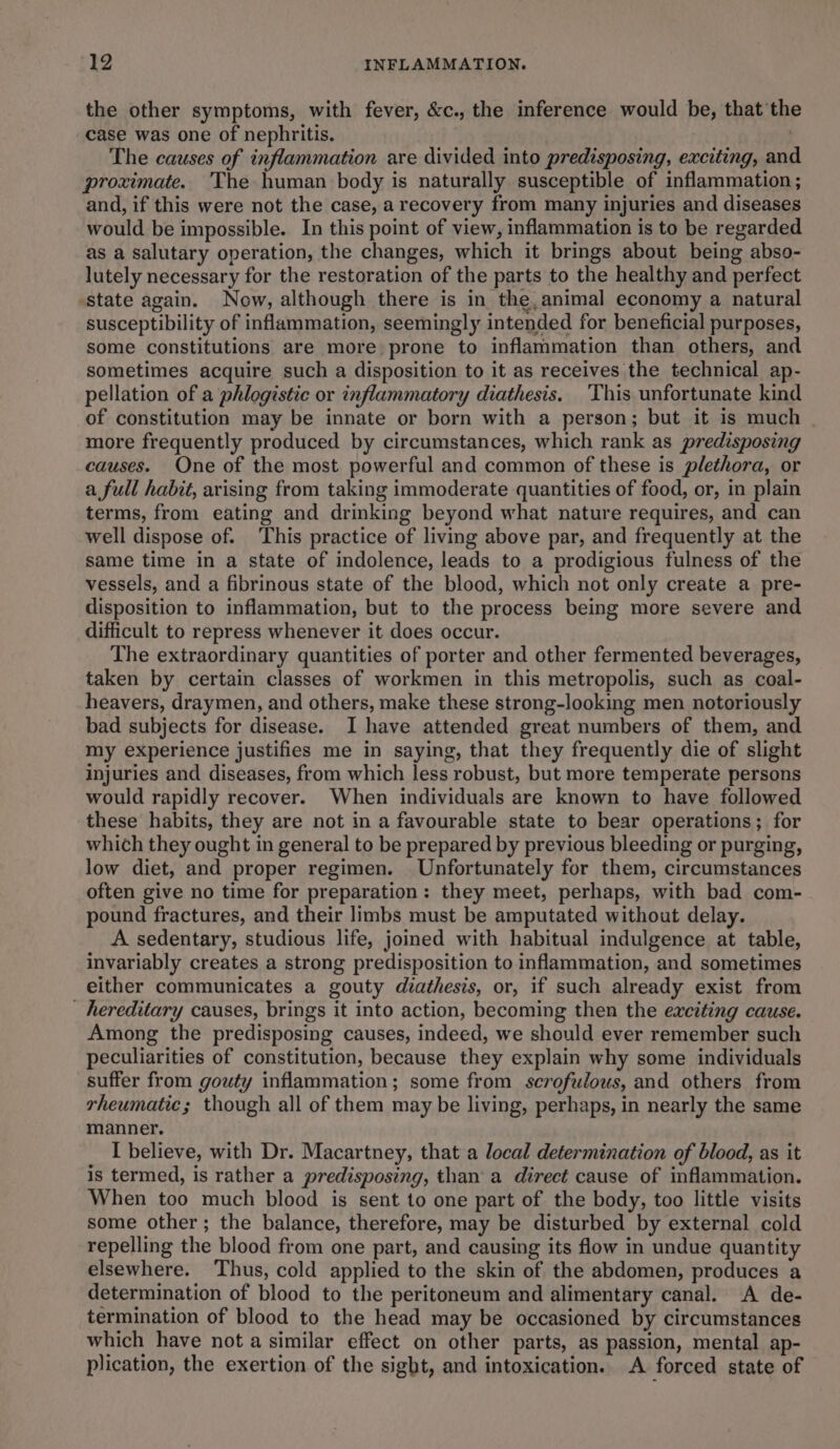 the other symptoms, with fever, &amp;c., the inference would be, that th case was one of nephritis. | The causes of inflammation are divided into predisposing, exciting, and proximate. The human body is naturally susceptible of inflammation ; and, if this were not the case, a recovery from many injuries and diseases would be impossible. In this point of view, inflammation is to be regarded as a salutary operation, the changes, which it brings about being abso- lutely necessary for the restoration of the parts to the healthy and perfect ‘state again. Now, although there is in the,animal economy a natural susceptibility of inflammation, seemingly intended for beneficial purposes, some constitutions are more prone to inflammation than others, and sometimes acquire such a disposition to it as receives the technical ap- pellation of a phlogistic or inflammatory diathesis. This unfortunate kind of constitution may be innate or born with a person; but it is much _ more frequently produced by circumstances, which rank as predisposing causes. One of the most powerful and common of these is plethora, or a full habit, arising from taking immoderate quantities of food, or, in plain terms, from eating and drinking beyond what nature requires, and can well dispose of. ‘This practice of living above par, and frequently at the same time in a state of indolence, leads to a prodigious fulness of the vessels, and a fibrinous state of the blood, which not only create a pre- disposition to inflammation, but to the process being more severe and difficult to repress whenever it does occur. The extraordinary quantities of porter and other fermented beverages, taken by certain classes of workmen in this metropolis, such as coal- heavers, draymen, and others, make these strong-looking men notoriously bad subjects for disease. I have attended great numbers of them, and my experience justifies me in saying, that they frequently die of slight injuries and diseases, from which less robust, but more temperate persons would rapidly recover. When individuals are known to have followed these habits, they are not in a favourable state to bear operations; for which they ought in general to be prepared by previous bleeding or purging, low diet, and proper regimen. Unfortunately for them, circumstances often give no time for preparation: they meet, perhaps, with bad com- pound fractures, and their limbs must be amputated without delay. A sedentary, studious life, joined with habitual indulgence at table, invariably creates a strong predisposition to inflammation, and sometimes either communicates a gouty diathesis, or, if such already exist from - hereditary causes, brings it into action, becoming then the exciting cause. Among the predisposing causes, indeed, we should ever remember such peculiarities of constitution, because they explain why some individuals suffer from gouty inflammation; some from screfulous, and others from rheumatic; though all of them may be living, perhaps, in nearly the same manner. I believe, with Dr. Macartney, that a local determination of blood, as it is termed, is rather a predisposing, than’ a direct cause of inflammation. When too much blood is sent to one part of the body, too little visits some other; the balance, therefore, may be disturbed by external cold repelling the blood from one part, and causing its flow in undue quantity elsewhere. Thus, cold applied to the skin of the abdomen, produces a determination of blood to the peritoneum and alimentary canal. A de- termination of blood to the head may be occasioned by circumstances which have not a similar effect on other parts, as passion, mental ap- plication, the exertion of the sight, and intoxication. A forced state of