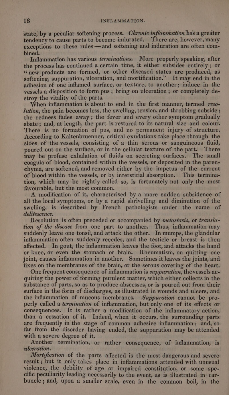 state, by a peculiar softening process. Chronic inflammation has a greater tendency to cause parts to become indurated. ‘There are, however, many exceptions to these rules —and softening and induration are often com- bined. Inflammation has various terminations. More properly speaking, after the process has continued a certain time, it either subsides entirely ; or ‘new products are formed, or other diseased states are produced, as softening, suppuration, ulceration, and mortification.” It may end in the adhesion of one inflamed surface, or texture, to another; induce in the vessels a disposition to form pus ; bring on ulceration ; or completely de- stroy the vitality of the parts. When inflammation is about to end in the first manner, termed reso- lution, the pain becomes less, the swelling, tension, and throbbing subside ; the redness fades away; the fever and every other symptom gradually abate ; and, at length, the part is restored to its natural size and colour. There is no formation of pus, and no permanent injury of structure. According to Kaltenbruenner, critical exudations take place through the sides of the vessels, consisting of a thin serous or sanguineous fluid, poured out on the surface, or in the cellular texture of the part. There may be profuse exhalation of fluids on secreting surfaces. The small coagula of blood, contained within the vessels, or deposited in the paren- chyma, are softened, and removed either by the impetus of the current of blood within the vessels, or by interstitial absorption. This termina- tion, which may be rightly called so, is fortunately not only the most favourable, but the most common. A modification of it, characterised by a more sudden subsidence of all the local symptoms, or by a rapid shrivelling and diminution of the swelling, is described by French pathologists under the name of delitescence. Resolution is often preceded or accompanied by metastasis, or transla- tion of the disease from one part to another. ‘Thus, inflammation may suddenly leave one tonsil, and attack the other. In mumps, the glandular inflammation often suddenly recedes, and the testicle or breast is then affected. In gout, the inflammation leaves the foot, and attacks the hand or knee, or even the stomach or brain. Rheumatism, on quitting one joint, causes inflammation in another. Sometimes it leaves the joints, and fixes on the membranes of the brain, or the serous covering of the heart. One frequent consequence of inflammation is swppuration, the vessels ac- quiring the power of forming purulent matter, which either collects in the substance of parts, so as to produce abscesses, or is poured out from their surface in the form of discharges, as illustrated in wounds and ulcers, and the inflammation of mucous membranes. Suppuration cannot be pro- perly called a termination of inflammation, but only one of its effects or consequences. It is rather a modification of the inflammatory action, than a cessation of it. Indeed, when it occurs, the surrounding parts are frequently in the stage of common adhesive inflammation; and, so far from the disorder having ended, the suppuration may be attended with a severe degree of it. Another termination, or rather consequence, of inflammation, is ulceration. , Mortification of the parts affected is the most dangerous and severe result ; but it only takes place in inflammations attended with unusual violence, the debility of age or impaired constitution, or some spe- cific peculiarity leading necessarily to the event, as is illustrated in car- buncle ; and, upon a smaller scale, even in the common boil, in the