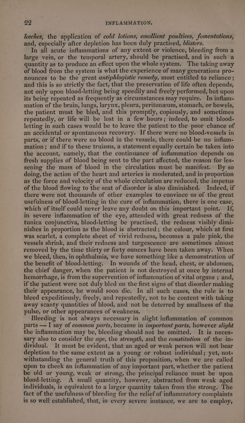 leeches, the application of cold lotions, emollient poultices, fomentations, and, especially after depletion has been duly practised, blisters. In all acute inflammations of any extent or violence, bleeding from a large vein, or the temporal artery, should be practised, and in such a quantity as to produce an effect upon the whole system. The taking away of blood from the system is what the experience of many generations pro- nounces to be the great antiphlogistic remedy, most entitled to reliance ; and this is so strictly the fact, that the preservation of life often depends, not only upon blood-letting being speedily and freely performed, but upon its being repeated as frequently as circumstances may require. In inflam- mation of the brain, lungs, larynx, pleura, peritonzeum, stomach, or bowels, the patient must be bled, and this promptly, copiously, and sometimes repeatedly, or life will be lost in a few hours; indeed, to omit blood- letting in such cases would be to leave the patient to the poor chance of an accidental or spontaneous recovery. If there were no blood-vessels in parts, or if there were no blood in the vessels, there could be no inflam- mation; and if to these truisms, a statement equally certain be taken into the account, namely, that the continuance of inflammation depends on fresh supplies of blood being sent to the part affected, the reason for les- sening the mass of blood in the circulation must be manifest. By so doing, the action of the heart and arteries is moderated, and in proportion as the force and velocity of the whole circulation are reduced, the impetus of the blood flowing to the seat of disorder is also diminished. Indeed, if there were not thousands of other examples to convince us of the great usefulness of blood-letting in the cure of inflammation, there is one case, which of itself could never leave any doubt on this important point. If, in severe inflammation of the eye, attended with great redness of the tunica conjunctiva, blood-letting be practised, the redness visibly dimi- nishes in proportion as the blood is abstracted; the colour, which at first was scarlet, a complete sheet of vivid redness, becomes a pale pink, the vessels shrink, and their redness and turgescence are sometimes almost removed by the time thirty or forty ounces have been taken away. When we bleed, then, in ophthalmia, we have something like a demonstration of the benefit of blood-letting. In wounds of the head, chest, or abdomen, the chief danger, when the patient is not destroyed at once by internal hemorrhage, is from the supervention of inflammation of vital organs ; and, if the patient were not duly bled on the first signs of that disorder making their appearance, he would soon die. In all such cases, the rule is to bleed expeditiously, freely, and repeatedly, not to be content with taking away scanty quantities of blood, and not be deterred by smallness of the pulse, or other appearances of weakness. Bleeding is not always necessary in slight inflammation of common parts — I say of common parts, because in important parts, however slight the inflammation may be, bleeding should not be omitted. It is neces- sary also to consider the age, the strength, and the constitution of the in- dividual. It must be evident, that an aged or weak person will not bear depletion to the same extent as a young or robust individual; yet, not- withstanding the general truth of this proposition, when we are called upon to check an inflammation of any important part, whether the patient be old or young, weak or strong, the principal reliance must be upon blood-letting. A small quantity, however, abstracted from weak aged individuals, is equivalent to a larger quantity taken from the strong. The fact of the usefulness of bleeding for the relief of inflammatory complaints is so well established, that, in every severe instance, we are to employ,