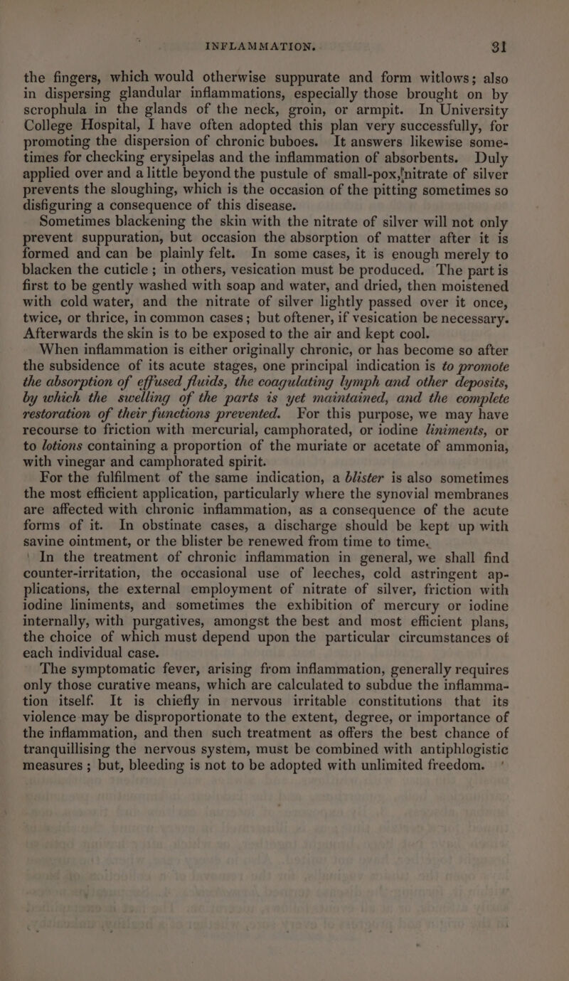 the fingers, which would otherwise suppurate and form witlows; also in dispersing glandular inflammations, especially those brought on by scrophula in the glands of the neck, groin, or armpit. In University College Hospital, I have often adopted this plan very successfully, for promoting the dispersion of chronic buboes. It answers likewise some- times for checking erysipelas and the inflammation of absorbents. Duly applied over and a little beyond the pustule of small-pox,'nitrate of silver prevents the sloughing, which is the occasion of the pitting sometimes so disfiguring a consequence of this disease. Sometimes blackening the skin with the nitrate of silver will not only prevent suppuration, but occasion the absorption of matter after it is formed and can be plainly felt. In some cases, it is enough merely to blacken the cuticle ; in others, vesication must be produced. The part is first to be gently washed with soap and water, and dried, then moistened with cold water, and the nitrate of silver lightly passed over it once, twice, or thrice, in common cases; but oftener, if vesication be necessary. Afterwards the skin is to be exposed to the air and kept cool. When inflammation is either originally chronic, or has become so after the subsidence of its acute stages, one principal indication is to promote the absorption of effused fluids, the coagulating lymph and other deposits, by which the swelling of the parts is yet maintained, and the complete restoration of their functions prevented. For this purpose, we may have recourse to friction with mercurial, camphorated, or iodine liniments, or to lotions containing a proportion of the muriate or acetate of ammonia, with vinegar and camphorated spirit. For the fulfilment of the same indication, a blister is also sometimes the most efficient application, particularly where the synovial membranes are affected with chronic inflammation, as a consequence of the acute forms of it. In obstinate cases, a discharge should be kept up with savine ointment, or the blister be renewed from time to time. ' In the treatment of chronic inflammation in general, we shall find counter-irritation, the occasional use of leeches, cold astringent ap- plications, the external employment of nitrate of silver, friction with iodine liniments, and sometimes the exhibition of mercury or iodine internally, with purgatives, amongst the best and most efficient plans, the choice of which must depend upon the particular circumstances of each individual case. The symptomatic fever, arising from inflammation, generally requires only those curative means, which are calculated to subdue the inflamma- tion itself. It is chiefly in nervous irritable constitutions that its violence may be disproportionate to the extent, degree, or importance of the inflammation, and then such treatment as offers the best chance of tranquillising the nervous system, must be combined with antiphlogistic measures ; but, bleeding is not to be adopted with unlimited freedom.’