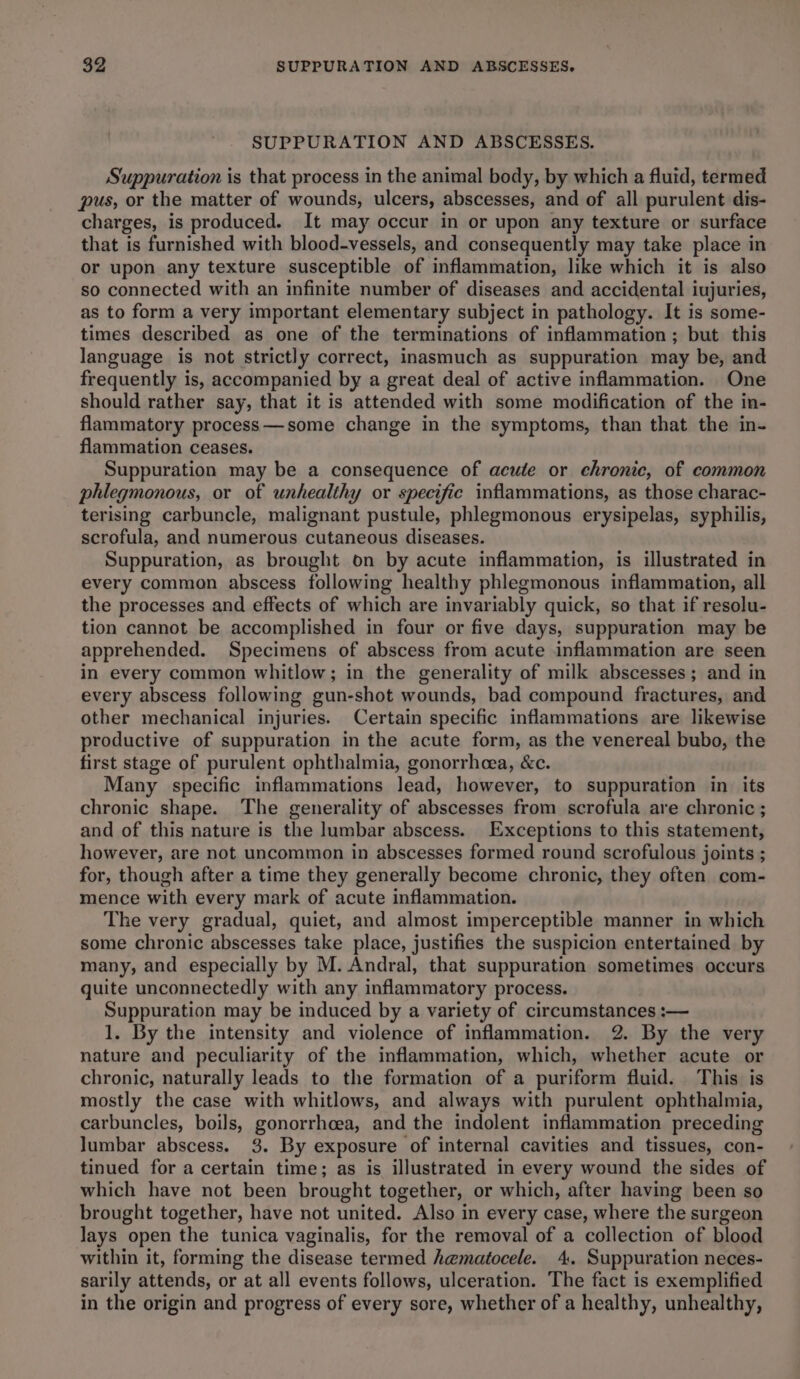 SUPPURATION AND ABSCESSES. Suppuration is that process in the animal body, by which a fluid, termed pus, or the matter of wounds, ulcers, abscesses, and of all purulent dis- charges, is produced. It may occur in or upon any texture or surface that is furnished with blood-vessels, and consequently may take place in or upon any texture susceptible of inflammation, like which it is also so connected with an infinite number of diseases and accidental iujuries, as to form a very important elementary subject in pathology. It is some- times described as one of the terminations of inflammation; but this language is not strictly correct, inasmuch as suppuration may be, and frequently is, accompanied by a great deal of active inflammation. One should rather say, that it is attended with some modification of the in- flammatory process—some change in the symptoms, than that the in- flammation ceases. Suppuration may be a consequence of acute or chronic, of common phlegmonous, or of unhealthy or specific inflammations, as those charac- terising carbuncle, malignant pustule, phlegmonous erysipelas, syphilis, scrofula, and numerous cutaneous diseases. Suppuration, as brought on by acute inflammation, is illustrated in every common abscess following healthy phlegmonous inflammation, all the processes and effects of which are invariably quick, so that if resolu- tion cannot be accomplished in four or five days, suppuration may be apprehended. Specimens of abscess from acute inflammation are seen in every common whitlow; in the generality of milk abscesses; and in every abscess following gun-shot wounds, bad compound fractures, and other mechanical injuries. Certain specific inflammations are likewise productive of suppuration in the acute form, as the venereal bubo, the first stage of purulent ophthalmia, gonorrhcea, &c. Many specific inflammations lead, however, to suppuration in its chronic shape. The generality of abscesses from scrofula are chronic ; and of this nature is the lumbar abscess. Exceptions to this statement, however, are not uncommon in abscesses formed round scrofulous joints ; for, though after a time they generally become chronic, they often com- mence with every mark of acute inflammation. The very gradual, quiet, and almost imperceptible manner in which some chronic abscesses take place, justifies the suspicion entertained by many, and especially by M. Andral, that suppuration sometimes occurs quite unconnectedly with any inflammatory process. Suppuration may be induced by a variety of circumstances :— 1. By the intensity and violence of inflammation. 2. By the very nature and peculiarity of the inflammation, which, whether acute or chronic, naturally leads to the formation of a puriform fluid. This is mostly the case with whitlows, and always with purulent ophthalmia, carbuncles, boils, gonorrhcea, and the indolent inflammation preceding lumbar abscess. 3. By exposure of internal cavities and tissues, con- tinued for a certain time; as is illustrated in every wound the sides of which have not been brought together, or which, after having been so brought together, have not united. Also in every case, where the surgeon lays open the tunica vaginalis, for the removal of a collection of blood within it, forming the disease termed hematocele. 4. Suppuration neces- sarily attends, or at all events follows, ulceration. The fact is exemplified in the origin and progress of every sore, whether of a healthy, unhealthy,