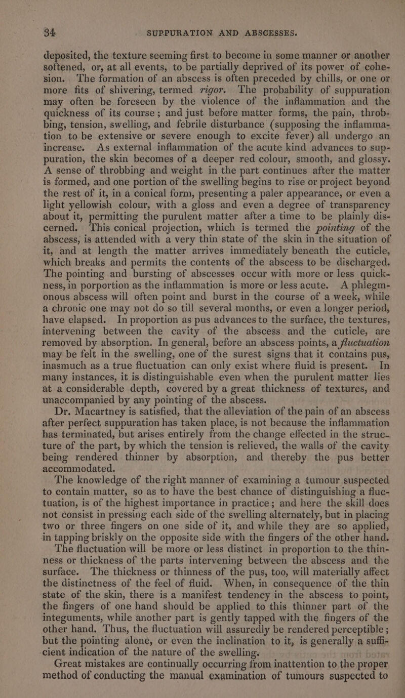 deposited, the texture seeming first to become in some manner or another softened, or, at all events, to be partially deprived of its power of cohe- sion. ‘The formation of an abscess is often preceded by chills, or one or more fits of shivering, termed vigor. The probability of suppuration may often be foreseen by the violence of the inflammation and the quickness of its course; and just before matter forms, the pain, throb- bing, tension, swelling, and febrile disturbance (supposing the inflamma- tion to be extensive or severe enough to excite fever) all undergo an increase. As external inflammation of the acute kind advances to sup- puration, the skin becomes of a deeper red colour, smooth, and glossy. A sense of. throbbing and weight in the part continues after the matter is formed, and. one portion of the swelling begins to rise or project beyond the rest of it, in a conical form, presenting a paler appearance, or even a light yellowish colour, with a gloss and even a degree of transparency about it, permitting the purulent matter after a time to be plainly dis- cerned. ‘This conical projection, which is termed the pointing of the abscess, is attended with a very thin state of the skin in the situation of it, and at length the matter arrives immediately beneath the cuticle, which breaks and permits the contents of the abscess to be discharged. The pointing and bursting of abscesses occur with more or less quick- ness, in porportion as the inflammation is more or less acute. A phlegm- onous abscess will often point and burst in the course of a week, while a chronic one may not do so till several months, or even a longer period, have elapsed. In proportion as pus advances to the surface, the textures, intervening between the cavity of the abscess and the cuticle, are removed by absorption. In general, before an abscess points, a fluctuation may be felt in the swelling, one of the surest signs that it contains pus, inasmuch as a true fluctuation can only exist where fluid is present. In many instances, it is distinguishable even when the purulent matter lies at a considerable depth, covered by a great thickness of textures, and unaccompanied by any pointing of the abscess. Dr. Macartney is satisfied, that the alleviation of the pain of an abscess after perfect suppuration has taken place, is not because the inflammation has terminated, but arises entirely from the change effected in the struc. ture of the part, by which the tension is relieved, the walls of the cavity being rendered thinner by absorption, and thereby the pus better accommodated. The knowledge of the right manner of examining a tumour suspected to contain matter, so as to have the best chance of distinguishing a fluc- tuation, is of the highest importance in practice; and here the skill does not consist in pressing each side of the swelling alternately, but in placing two or three fingers on one side of it, and while they are so applied, in tapping briskly on the opposite side with the fingers of the other hand. The fluctuation will be more or less distinct in proportion to the thin- ness or thickness of the parts intervening between the abscess and the surface. The thickness or thinness of the pus, too, will materially affect the distinctness of the feel of fluid. When, in consequence of the thin state of the skin, there is a manifest tendency in the abscess to point, the fingers of one hand should be applied to this thinner part of the integuments, while another part is gently tapped with the fingers of the other hand, Thus, the fluctuation will assuredly be rendered perceptible ; but the pointing alone, or even the inclination to it, is generally a anit cient indication of the nature of the swelling. Great mistakes are continually occurring from inattention to the proper method of conducting the manual examination of tumours suspected to