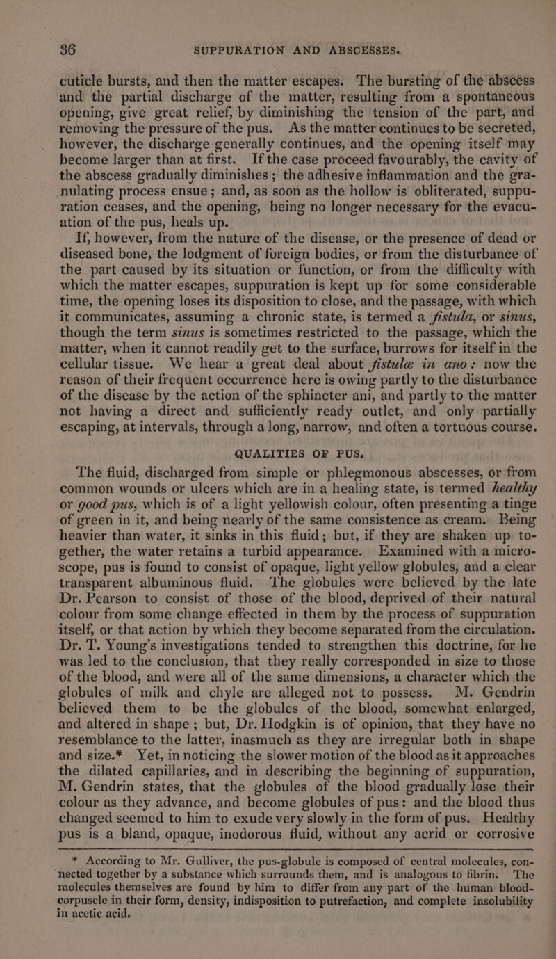 cuticle bursts, and then the matter escapes. The bursting of the abscess and the partial discharge of the matter, resulting from a spontaneous opening, give great relief, by diminishing the tension of the part, and removing the pressure of the pus. As the matter continues to be secreted, however, the discharge generally continues, and the opening itself may become larger than at first. Ifthe case proceed favourably, the cavity of the abscess gradually diminishes ; the adhesive inflammation and the gra- nulating process ensue; and, as soon as the hollow is obliterated, suppu- ration ceases, and the opening, being no longer necessary for the evacu- ation of the pus, heals up. If, however, from the nature of the disease, or the presence of dead or diseased bone, the lodgment of foreign bodies, or from the disturbance of the part caused by its situation or function, or from the difficulty with which the matter escapes, suppuration is kept up for some considerable time, the opening loses its disposition to close, and the passage, with which it communicates, assuming a chronic state, is termed a fistula, or sinus, though the term sinus is sometimes restricted to the passage, which the matter, when it cannot readily get to the surface, burrows for itself in the cellular tissue. We hear a great deal about jistule in ano: now the reason of their frequent occurrence here is owing partly to the disturbance of the disease by the action of the sphincter ani, and partly to the matter not having a direct and sufficiently ready outlet, and only partially escaping, at intervals, through a long, narrow, and often a tortuous course. QUALITIES OF PUS, The fluid, discharged from simple or phlegmonous abscesses, or from common wounds or ulcers which are in a healing state, is termed healthy or good pus, which is of a light yellowish colour, often presenting a tinge of green in it, and being nearly of the same consistence as cream. Being heavier than water, it sinks in this fluid; but, if they are shaken up to- gether, the water retains a turbid appearance. Examined with a micro- scope, pus is found to consist of opaque, light yellow globules, and a clear transparent albuminous fluid. The globules were believed by the late Dr. Pearson to consist of those of the blood, deprived of their natural colour from some change effected in them by the process of suppuration itself, or that action by which they become separated from the circulation. Dr. T. Young’s investigations tended to strengthen this doctrine, for he was led to the conclusion, that they really corresponded in size to those of the blood, and were all of the same dimensions, a character which the globules of milk and chyle are alleged not to possess. M. Gendrin believed them to be the globules of the blood, somewhat enlarged, and altered in shape ; but, Dr. Hodgkin is of opinion, that they have no resemblance to the latter, inasmuch as they are irregular both in shape and size.* Yet, in noticing the slower motion of the blood as it approaches the dilated capillaries, and in describing the beginning of suppuration, M. Gendrin states, that the globules of the blood gradually lose their colour as they advance, and become globules of pus: and the blood thus changed seemed to him to exude very slowly in the form of pus. Healthy pus is a bland, opaque, inodorous fluid, without any acrid or corrosive * According to Mr. Gulliver, the pus-globule is composed of central molecules, con- nected together by a substance which surrounds them, and is analogous to fibrin. The molecules themselves are found by him to differ from any part of the human blood- corpuscle in their form, density, indisposition to putrefaction, and complete insolubility in acetic acid.