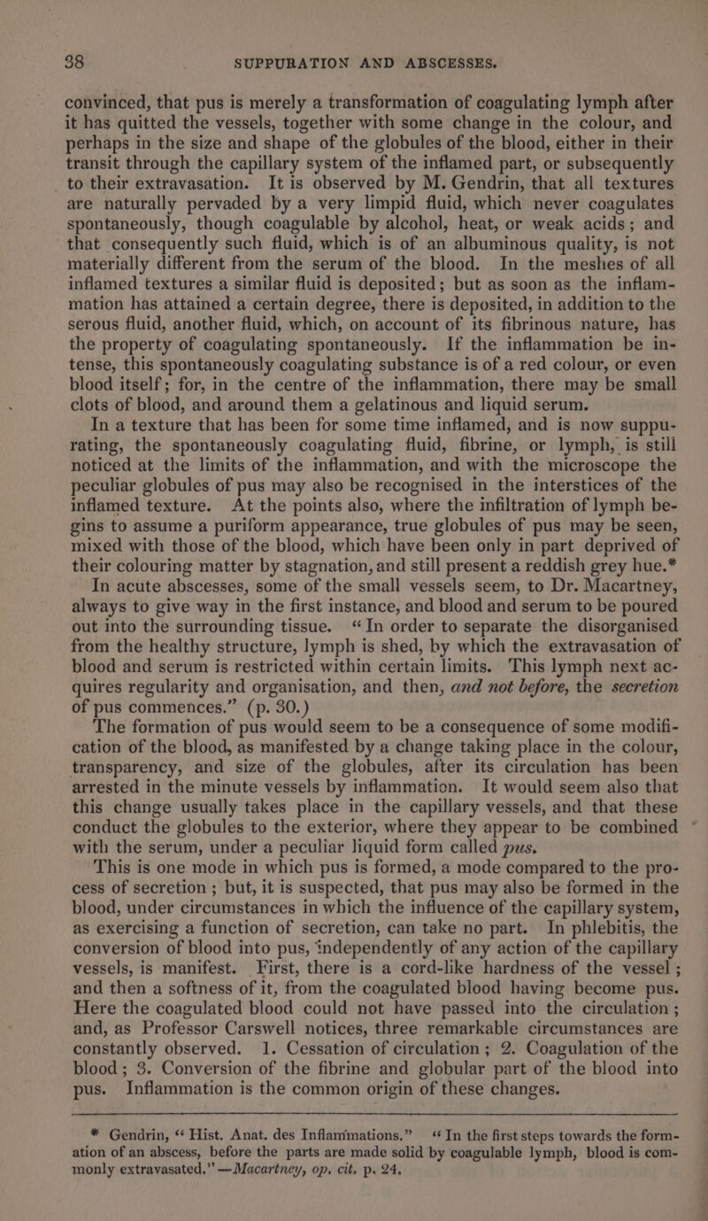 convinced, that pus is merely a transformation of coagulating lymph after it has quitted the vessels, together with some change in the colour, and perhaps in the size and shape of the globules of the blood, either in their transit through the capillary system of the inflamed part, or subsequently to their extravasation. It is observed by M. Gendrin, that all textures are naturally pervaded by a very limpid fluid, which never coagulates spontaneously, though coagulable by alcohol, heat, or weak acids; and that consequently such fluid, which is of an albuminous quality, is not materially different from the serum of the blood. In the meshes of all inflamed textures a similar fluid is deposited; but as soon as the inflam- mation has attained a certain degree, there is deposited, in addition to the serous fluid, another fluid, which, on account of its fibrinous nature, has the property of coagulating spontaneously. If the inflammation be in- tense, this spontaneously coagulating substance is of a red colour, or even blood itself; for, in the centre of the inflammation, there may be small clots of blood, and around them a gelatinous and liquid serum. In a texture that has been for some time inflamed, and is now suppu- rating, the spontaneously coagulating fluid, fibrine, or lymph, is still noticed at the limits of the inflammation, and with the microscope the peculiar globules of pus may also be recognised in the interstices of the inflamed texture. At the points also, where the infiltration of lymph be- gins to assume a puriform appearance, true globules of pus may be seen, mixed with those of the blood, which have been only in part deprived of their colouring matter by stagnation, and still present a reddish grey hue.* In acute abscesses, some of the small vessels seem, to Dr. Macartney, always to give way in the first instance, and blood and serum to be poured out into the surrounding tissue. “In order to separate the disorganised from the healthy structure, lymph is shed, by which the extravasation of blood and serum is restricted within certain limits. This lymph next ac- quires regularity and organisation, and then, and not before, the seeretion of pus commences.” (p. 30.) The formation of pus would seem to be a consequence of some modifi- cation of the blood, as manifested by a change taking place in the colour, transparency, and size of the globules, after its circulation has been arrested in the minute vessels by inflammation. It would seem also that this change usually takes place in the capillary vessels, and that these conduct the globules to the exterior, where they appear to be combined with the serum, under a peculiar liquid form called pus. This is one mode in which pus is formed, a mode compared to the pro- cess of secretion ; but, it is suspected, that pus may also be formed in the blood, under circumstances in which the influence of the capillary system, as exercising a function of secretion, can take no part. In phlebitis, the conversion of blood into pus, independently of any action of the capillary vessels, is manifest. First, there is a cord-like hardness of the vessel ; and then a softness of it, from the coagulated blood having become pus. Here the coagulated blood could not have passed into the circulation ; and, as Professor Carswell notices, three remarkable circumstances are constantly observed. 1. Cessation of circulation; 2. Coagulation of the blood; 3. Conversion of the fibrine and globular part of the blood into pus. Inflammation is the common origin of these changes. * Gendrin, ‘‘ Hist. Anat. des Inflammations.” ‘In the first steps towards the form- ation of an abscess, before the parts are made solid by coagulable lymph, blood is com- monly extravasated.” —Macartney, op. cit. p. 24,