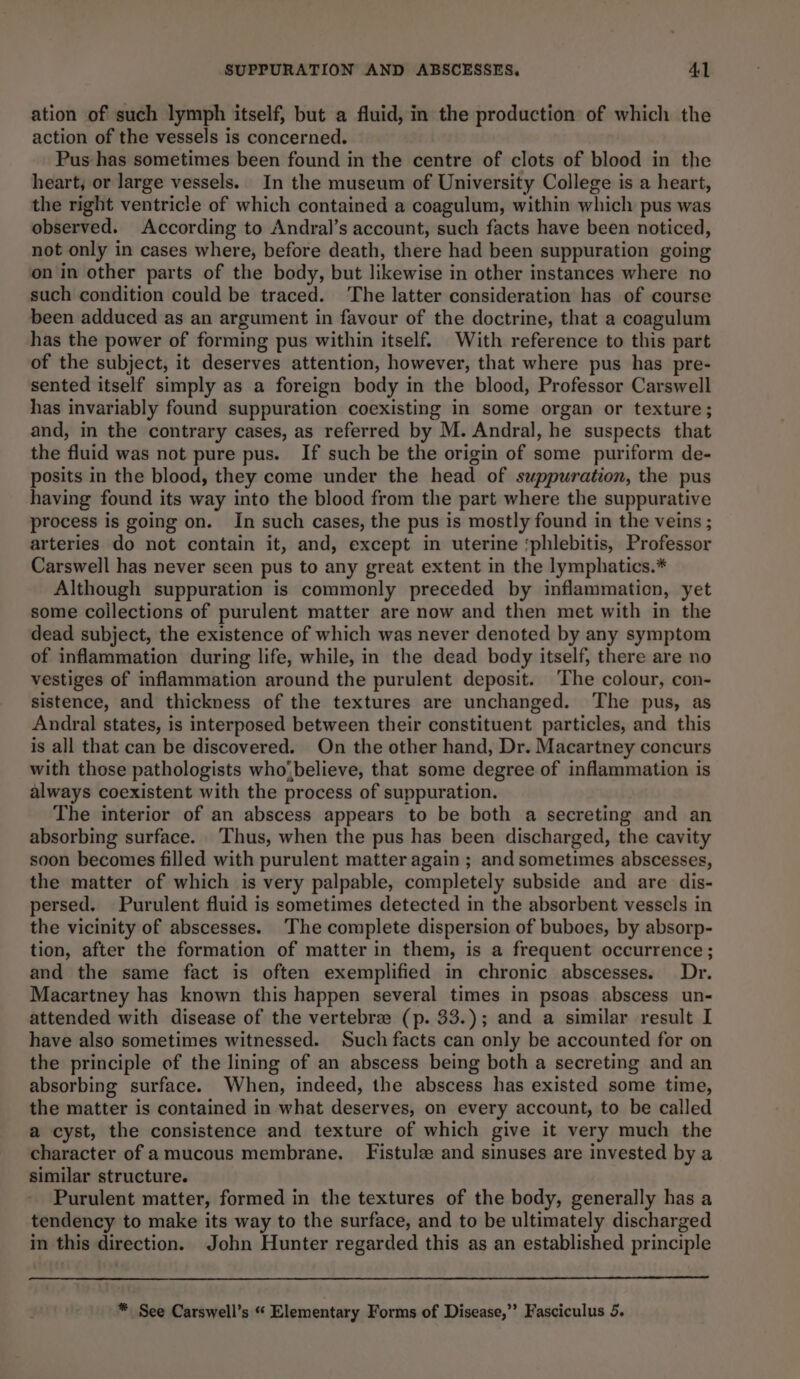 ation of such lymph itself, but a fluid, in the production of which the action of the vessels is concerned. Pus has sometimes been found in the centre of clots of blood in the heart; or large vessels. In the museum of University College is a heart, the right ventricle of which contained a coagulum, within which pus was observed. According to Andral’s account, such facts have been noticed, not only in cases where, before death, there had been suppuration going on in other parts of the body, but likewise in other instances where no such condition could be traced. The latter consideration has of course been adduced as an argument in favour of the doctrine, that a coagulum has the power of forming pus within itself. With reference to this part of the subject, it deserves attention, however, that where pus has pre- sented itself simply as a foreign body in the blood, Professor Carswell has invariably found suppuration coexisting in some organ or texture; and, in the contrary cases, as referred by M. Andral, he suspects that the fluid was not pure pus. If such be the origin of some puriform de- posits in the blood, they come under the head of suppuration, the pus having found its way into the blood from the part where the suppurative process is going on. In such cases, the pus is mostly found in the veins ; arteries do not contain it, and, except in uterine ‘phlebitis, Professor Carswell has never seen pus to any great extent in the lymphatics.* Although suppuration is commonly preceded by inflammation, yet some collections of purulent matter are now and then met with in the dead subject, the existence of which was never denoted by any symptom of inflammation during life, while, in the dead body itself, there are no vestiges of inflammation around the purulent deposit. ‘The colour, con- sistence, and thickness of the textures are unchanged. ‘The pus, as Andral states, is interposed between their constituent particles, and this is all that can be discovered. On the other hand, Dr. Macartney concurs with those pathologists who;believe, that some degree of inflammation is always coexistent with the process of suppuration. The interior of an abscess appears to be both a secreting and an absorbing surface. ‘Thus, when the pus has been discharged, the cavity soon becomes filled with purulent matter again ; and sometimes abscesses, the matter of which is very palpable, completely subside and are dis- persed. Purulent fluid is sometimes detected in the absorbent vessels in the vicinity of abscesses. ‘The complete dispersion of buboes, by absorp- tion, after the formation of matter in them, is a frequent occurrence; and the same fact is often exemplified in chronic abscesses. Dr. Macartney has known this happen several times in psoas abscess un- attended with disease of the vertebrae (p. 33.); and a similar result I have also sometimes witnessed. Such facts can only be accounted for on the principle of the lining of an abscess being both a secreting and an absorbing surface. When, indeed, the abscess has existed some time, the matter is contained in what deserves, on every account, to be called a cyst, the consistence and texture of which give it very much the character of amucous membrane. [Fistula and sinuses are invested by a similar structure. Purulent matter, formed in the textures of the body, generally has a tendency to make its way to the surface, and to be ultimately discharged in this direction. John Hunter regarded this as an established principle * See Carswell’s “« Elementary Forms of Disease,” Fasciculus 5.