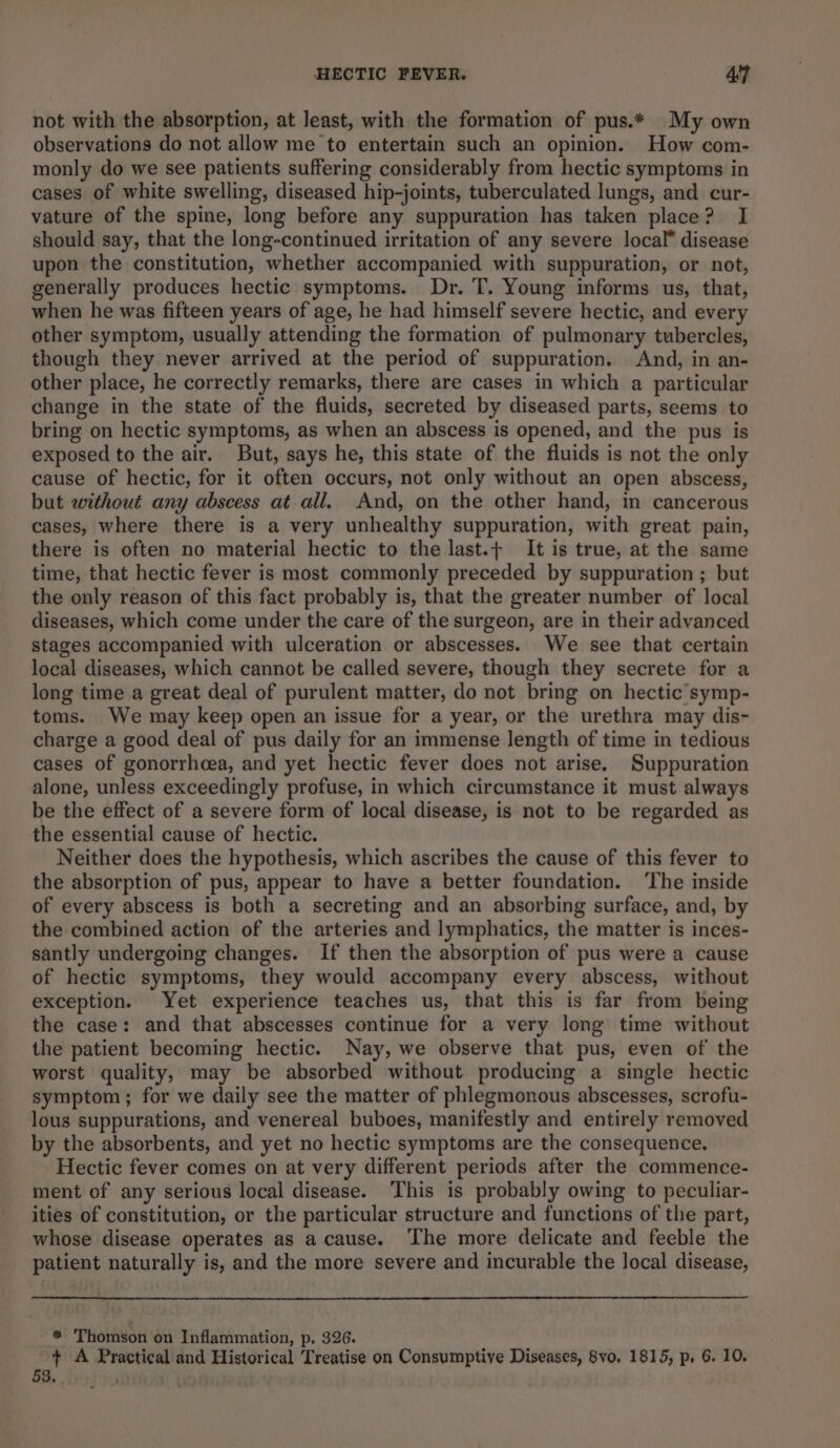 not with the absorption, at least, with the formation of pus.* My own observations do not allow me to entertain such an opinion. How com- monly do we see patients suffering considerably from hectic symptoms in cases of white swelling, diseased hip-joints, tuberculated lungs, and cur- vature of the spine, long before any suppuration has taken place? I should say, that the long-continued irritation of any severe local” disease upon the constitution, whether accompanied with suppuration, or not, generally produces hectic symptoms. Dr. T. Young informs us, that, when he was fifteen years of age, he had himself severe hectic, and every other symptom, usually attending the formation of pulmonary tubercles, though they never arrived at the period of suppuration. And, in an- other place, he correctly remarks, there are cases in which a particular change in the state of the fluids, secreted by diseased parts, seems to bring on hectic symptoms, as when an abscess is opened, and the pus is exposed to the air. But, says he, this state of the fluids is not the only cause of hectic, for it often occurs, not only without an open abscess, but without any abscess at all. And, on the other hand, in cancerous cases, where there is a very unhealthy suppuration, with great pain, there is often no material hectic to the last.¢ It is true, at the same time, that hectic fever is most commonly preceded by suppuration ; but the only reason of this fact probably is, that the greater number of local diseases, which come under the care of the surgeon, are in their advanced stages accompanied with ulceration or abscesses. We see that certain local diseases, which cannot be called severe, though they secrete for a long time a great deal of purulent matter, do not bring on hectic symp- toms. We may keep open an issue for a year, or the urethra may dis- charge a good deal of pus daily for an immense length of time in tedious cases of gonorrhcea, and yet hectic fever does not arise. Suppuration alone, unless exceedingly profuse, in which circumstance it must always be the effect of a severe form of local disease, is not to be regarded as the essential cause of hectic. Neither does the hypothesis, which ascribes the cause of this fever to the absorption of pus, appear to have a better foundation. ‘The inside of every abscess is both a secreting and an absorbing surface, and, by the combined action of the arteries and lymphatics, the matter is inces- santly undergoing changes. If then the absorption of pus were a cause of hectic symptoms, they would accompany every abscess, without exception. Yet experience teaches us, that this is far from being the case: and that abscesses continue for a very long time without the patient becoming hectic. Nay, we observe that pus, even of the worst quality, may be absorbed without producing a single hectic symptom ; for we daily see the matter of phlegmonous abscesses, scrofu- lous suppurations, and venereal buboes, manifestly and entirely removed by the absorbents, and yet no hectic symptoms are the consequence. Hectic fever comes on at very different periods after the commence- ment of any serious local disease. ‘This is probably owing to peculiar- ities of constitution, or the particular structure and functions of the part, whose disease operates as a cause. The more delicate and feeble the patient naturally is, and the more severe and incurable the local disease, * ‘Thomson on Inflammation, p, 326. + A Practical and Historical Treatise on Consymptiye Diseases, 8vo. 1815, p, 6. 10. 53. '