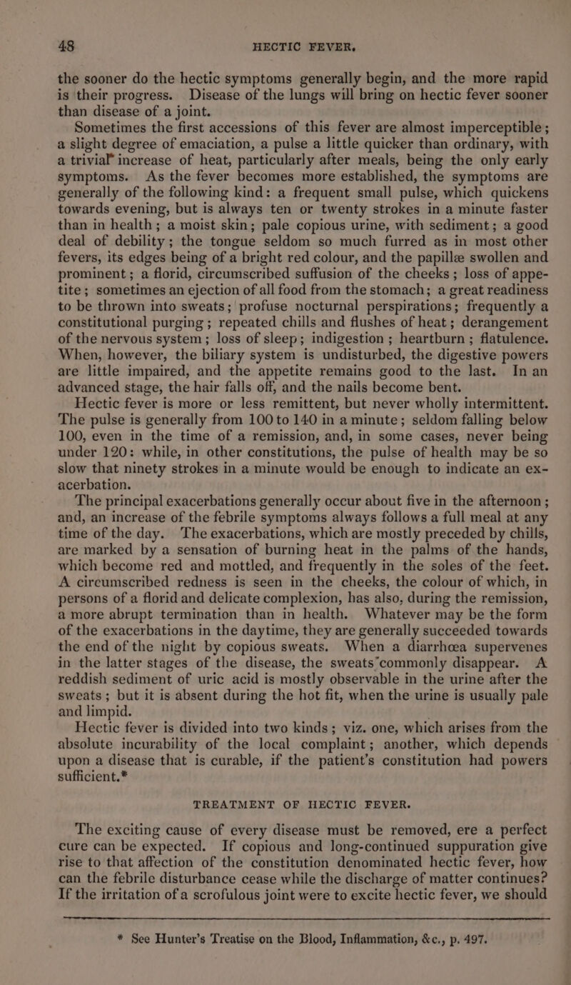 the sooner do the hectic symptoms generally begin, and the more rapid is their progress. Disease of the lungs will bring on hectic fever sooner than disease of a joint. Sometimes the first accessions of this fever are almost imperceptible ; a slight degree of emaciation, a pulse a little quicker than ordinary, with a trivial” increase of heat, particularly after meals, being the only early symptoms. As the fever becomes more established, the symptoms are generally of the following kind: a frequent small pulse, which quickens towards evening, but is always ten or twenty strokes in a minute faster than in health; a moist skin; pale copious urine, with sediment; a good deal of debility ; the tongue seldom so much furred as in most other fevers, its edges being of a bright red colour, and the papille swollen and prominent ; a florid, circumscribed suffusion of the cheeks ; loss of appe- tite; sometimes an ejection of all food from the stomach; a great readiness to be thrown into sweats; profuse nocturnal perspirations; frequently a constitutional purging ; repeated chills and flushes of heat ; derangement of the nervous system; loss of sleep; indigestion ; heartburn ; flatulence. When, however, the biliary system is undisturbed, the digestive powers are little impaired, and the appetite remains good to the last. In an advanced stage, the hair falls off, and the nails become bent. Hectic fever is more or less remittent, but never wholly intermittent. The pulse is generally from 100 to 140 in a minute; seldom falling below 100, even in the time of a remission, and, in some cases, never being under 120: while, in other constitutions, the pulse of health may be so slow that ninety strokes in a minute would be enough to indicate an ex- acerbation. The principal exacerbations generally occur about five in the afternoon ; and, an increase of the febrile symptoms always follows a full meal at any time of the day. The exacerbations, which are mostly preceded by chills, are marked by a sensation of burning heat in the palms of the hands, which become red and mottled, and frequently in the soles of the feet. A circumscribed redness is seen in the cheeks, the colour of which, in persons of a florid and delicate complexion, has also, during the remission, amore abrupt termination than in health. Whatever may be the form of the exacerbations in the daytime, they are generally succeeded towards the end of the night by copious sweats. When a diarrhoea supervenes in the latter stages of the disease, the sweats°commonly disappear. A reddish sediment of uric acid is mostly observable in the urine after the sweats; but it is absent during the hot fit, when the urine is usually pale and limpid. . Hectic fever is divided into two kinds; viz. one, which arises from the absolute incurability of the local complaint; another, which depends upon a disease that is curable, if the patient’s constitution had powers sufficient.* TREATMENT OF HECTIC FEVER. The exciting cause of every disease must be removed, ere a perfect cure can be expected. If copious and long-continued suppuration give rise to that affection of the constitution denominated hectic fever, how can the febrile disturbance cease while the discharge of matter continues? If the irritation of a scrofulous joint were to excite hectic fever, we should * See Hunter’s Treatise on the Blood, Inflammation, &amp;c., p. 497.