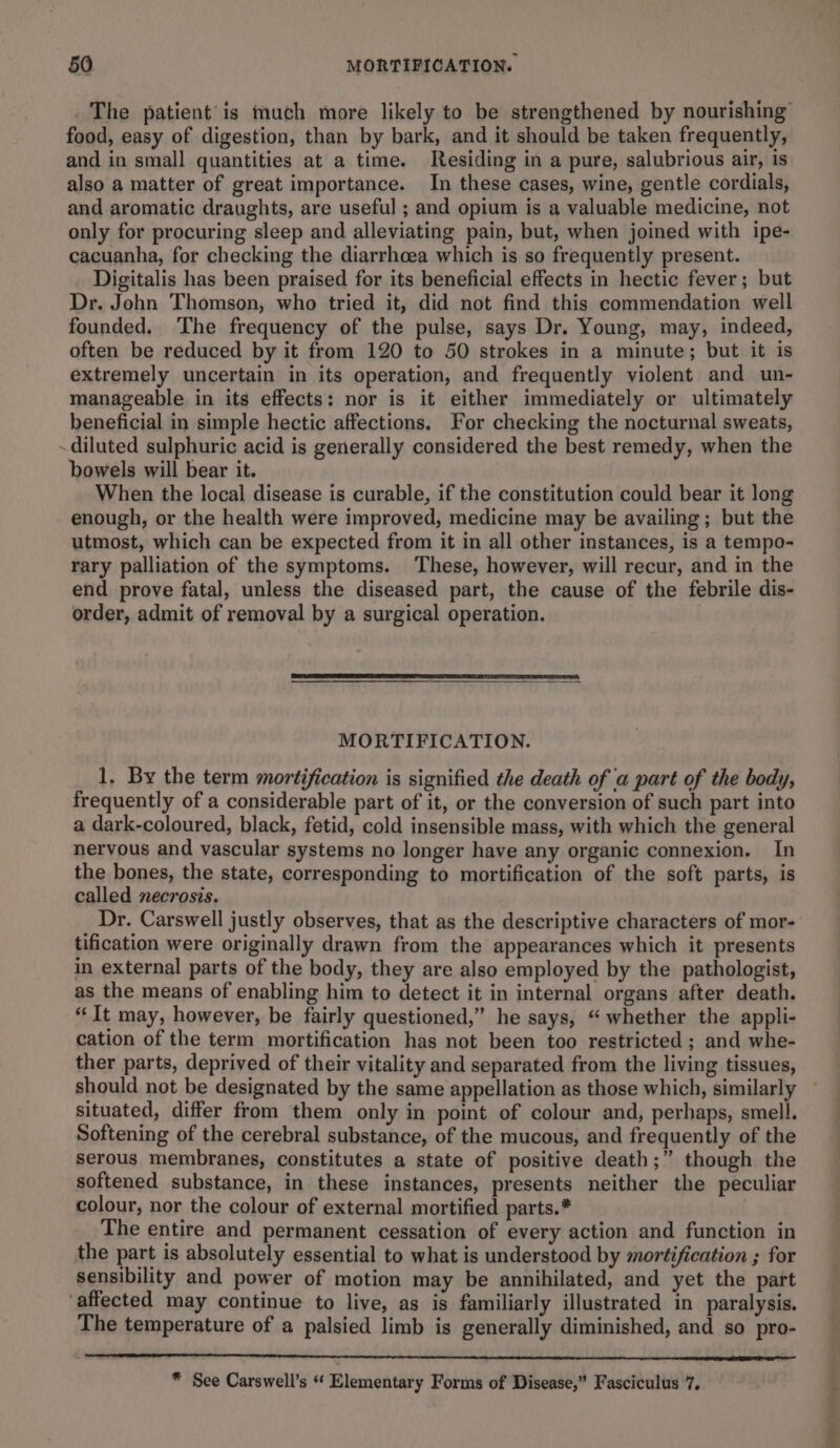 _ The patient is much more likely to be strengthened by nourishing food, easy of digestion, than by bark, and it should be taken frequently, and in small quantities at a time. Residing in a pure, salubrious air, is also a matter of great importance. In these cases, wine, gentle cordials, and aromatic draughts, are useful ; and opium is a valuable medicine, not only for procuring sleep and alleviating pain, but, when joined with ipe- cacuanha, for checking the diarrhoea which is so frequently present. Digitalis has been praised for its beneficial effects in hectic fever; but Dr. John Thomson, who tried it, did not find this commendation well founded. ‘The frequency of the pulse, says Dr. Young, may, indeed, often be reduced by it from 120 to 50 strokes in a minute; but it is extremely uncertain in its operation, and frequently violent and un- manageable in its effects: nor is it either immediately or ultimately beneficial in simple hectic affections. For checking the nocturnal sweats, diluted sulphuric acid is generally considered the best remedy, when the bowels will bear it. When the local disease is curable, if the constitution could bear it long enough, or the health were improved, medicine may be availing ; but the utmost, which can be expected from it in all other instances, is a tempo- rary palliation of the symptoms. These, however, will recur, and in the end prove fatal, unless the diseased part, the cause of the febrile dis- order, admit of removal by a surgical operation. MORTIFICATION. 1, By the term mortification is signified the death of a part of the body, frequently of a considerable part of it, or the conversion of such part into a dark-coloured, black, fetid, cold insensible mass, with which the general nervous and vascular systems no longer have any organic connexion. In the bones, the state, corresponding to mortification of the soft parts, is called necrosis. Dr. Carswell justly observes, that as the descriptive characters of mor- tification were originally drawn from the appearances which it presents in external parts of the body, they are also employed by the pathologist, as the means of enabling him to detect it in internal organs after death. “It may, however, be fairly questioned,” he says, “whether the appli- cation of the term mortification has not been too restricted ; and whe- ther parts, deprived of their vitality and separated from the living tissues, should not be designated by the same appellation as those which, similarly situated, differ from them only in point of colour and, perhaps, smell. Softening of the cerebral substance, of the mucous, and frequently of the serous membranes, constitutes a state of positive death;” though the softened substance, in these instances, presents neither the peculiar colour, nor the colour of external mortified parts.* The entire and permanent cessation of every action and function in the part is absolutely essential to what is understood by mortification ; for sensibility and power of motion may be annihilated, and yet the part ‘affected may continue to live, as is familiarly illustrated in paralysis. The temperature of a palsied limb is generally diminished, and so pro- * See Carswell’s “ Elementary Forms of Disease,” Fasciculus 7. a a