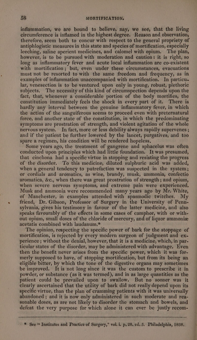 inflammation, we are bound to believe, nay, we see, that the living circumference is inflamed in the highest degree. Reason and observation, therefore, seem both to concur with respect to the general propriety of antiphlogistic measures in this state and species of mortification, especially leeching, saline aperient medicines, and calomel with opium. ‘The plan, however, is to be pursued with moderation and caution: it is right, so long as inflammatory fever and acute local inflammation are co-existent with mortification; but, even under these circumstances, evacuations must not be resorted to with the same freedom and frequency, as in examples of inflammation unaccompanied with mortification. In particu- lar, venesection is to be ventured upon only in young, robust, plethoric subjects. The necessity of this kind of circumspection depends upon the fact, that, whenever a considerable portion of the body mortifies, the constitution immediately feels the shock in every part of it. There is hardly any interval between the genuine inflammatory fever, in which the action of the sanguiferous seems to proceed even with preternatural force, and another state of the constitution, in which the predominating symptoms are prostration of strength, and violent agitation of the whole nervous system. In fact, more or less debility always rapidly supervenes ; and if the patient be further lowered by the lancet, purgatives, and too spare a regimen, his condition will be rendered hopeless. Some years ago, the treatment of gangrene and sphacelus was often conducted upon principles which had little foundation. It was presumed, that cinchona had a specific virtue in stopping and resisting the progress of the disorder. To this medicine, diluted sulphuric acid was added, when a general tendency to putrefaction was suspected in the system; or cordials and aromatics, as wine, brandy, musk, ammonia, confectio aromatica, &c., when there was great prostration of strength ; and opium, when severe nervous symptoms, and extreme pain were experienced. Musk and ammonia were recommended many years ago by Mr. White, of Manchester, in examples attended with spasmodic twitches. My friend, Dr. Gibson, Professor of Surgery in the University of Penn- sylvania, gives his testimony in favour of the latter medicine, and also speaks favourably of the effects in some cases of camphor, with or with- out opium, small doses of the chloride of mercury, and of liquor ammonize acetatis combined with laudanum.* The opinion, respecting the specific power of bark for the stoppage of mortification, is rejected by every modern surgeon of judgment and ex- perience ; without the denial, however, that it is a medicine, which, in par- ticular states of the disorder, may be administered with advantage. Even then the benefit never arises from the specific power, which it was for- merly supposed to have, of stopping mortification, but from its being an eligible bitter, by which the tone of the digestive organs may sometimes be improved. It is not long since it was the custom to prescribe it in powder, or substance (as it was termed), and in as large quantities as the patient could be prevailed upon to swallow. But no sooner was it clearly ascertained that the utility of bark did not really depend upon its specific virtue, than the plan of cramming patients with it was universally abandoned ; and it is now only administered in such moderate and rea- sonable doses, as are not likely to disorder the stomach and bowels, and defeat the very purpose for which alone it can ever be justly recom- * See ‘ Institutes and Practice of Surgery,” vol. i. p, 28. ed. 5. Philadelphia, 1838,