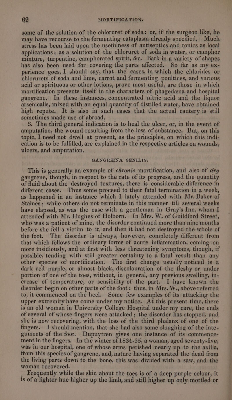 some of the solution of the chloruret of soda: or, if the surgeon like, he may have recourse to the fermenting cataplasm already specified. Much stress has been laid upon the usefulness of antiseptics and tonics as local applications ; as a solution of the chloruret of soda in water, or camphor mixture, turpentine, camphorated spirit, &amp;c. Bark in a variety of shapes has also been used for covering the parts affected. So far as my ex- perience goes, 1 should say, that the cases, in which the chlorides or chlorurets of soda and lime, carrot and fermenting poultices, and various acid or spirituous or other lotions, prove most useful, are those in which mortification presents itself in the characters of phagedena and hospital gangrene. In these instances, concentrated nitric acid and the liquor arsenicalis, mixed with an equal quantity of distilled water, have obtained high repute. It is also in such cases that the actual cautery is still sometimes made use of abroad. 8. The third general indication is to heal the ulcer, or, in the event of amputation, the wound resulting from the loss of substance. But, on this topic, I need not dwell at present, as the principles, on which this indi- cation is to be fulfilled, are explained in the respective articles on wounds, ulcers, and amputation. GANGRAENA SENILIS. This is generally an example of chronic mortification, and also of dry gangrene, though, in respect to the rate of its progress, and the quantity of fluid about the destroyed textures, there is considerable difference in different cases. Thus some proceed to their fatal termination in a week, as happened in an instance which I lately attended with Mr. Baker of Staines; while others do not terminate in this manner till several weeks have elapsed, as was the case with a gentleman in Gray’s Inn, whom I attended with Mr. Hughes of Holborn. In Mrs. W. of Guildford Street, who was a patient of mine, the disorder continued more tlian nine months before she fell a victim to it, and then it had not destroyed the whole of the foot. The disorder is always, however, completely different from that which follows the ordinary forms of acute inflammation, coming on more insidiously, and at first with less threatening symptoms, though, if possible, tending with still greater certainty to a fatal result than any other species of mortification. The first change usually noticed is a dark red purple, or almost black, discolouration of the fleshy or under portion of one of the toes, without, in general, any previous swelling, in- crease of temperature, or sensibility of the part. I have known the disorder begin on other parts of the foot: thus, in Mrs. W., above referred to, it commenced on the heel. Some few examples of its attacking the upper extremity have come under my notice. At this present time, there is an old woman in University College Hospital under my care, the ends of several of whose fingers were attacked ; the disorder has stopped, and she is now recovering, with the loss of the third phalanx of one of the fingers. I should mention, that she had also some sloughing of the inte- guments of the foot. Dupuytren gives one instance of its commence- ment in the fingers. In the winter of 1834-35, a woman, aged seventy-five, was in our hospital, one of whose arms perished nearly up to the axilla, from this species of gangrene, and, nature having separated the dead from the living parts down to the bone, this was divided with a saw, and the woman recovered. Frequently while the skin about the toes is of a deep purple colour, it is of a lighter hue higher up the limb, and still higher up only mottled or