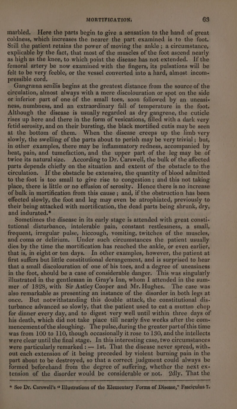 marbled, Here the parts begin to give a sensation to the hand of great coldness, which increases the nearer the part examined is to the foot. Still the patient retains the power of moving the ankle; a circumstance, explicable by the fact, that most of the muscles of the foot ascend nearly as high as the knee, to which point the disease has not extended. If the femoral artery be now examined with the fingers, its pulsations will be felt to be very feeble, or the vessel converted into a hard, almost incom- pressible cord, Gangrena senilis begins at the greatest distance from the source of the circulation, almost always with a mere discolouration or spot on the side or inferior part of one of the small toes, soon followed by an uneasi- ness, numbness, and an extraordinary fall of temperature in the foot. Although the disease is usually regarded as dry gangrene, the cuticle rises up here and there in the form of vesications, filled with a dark very fetid serosity, and on their bursting, the black mortified cutis may be seen at the bottom of them. When the disease creeps up the limb very slowly, the swelling of the parts about to perish may be very trivial ; but, in other examples, there may be inflammatory redness, accompanied by heat, pain, and tumefaction, and the upper part of the leg may be of twice its natural size. According to Dr. Carswell, the bulk of the affected parts depends chiefly on the situation and extent of the obstacle to the circulation. If the obstacle be extensive, the quantity of blood admitted to the foot is too small to give rise to congestion; and this not taking place, there is little or no effusion of serosity. Hence there is no increase of bulk in mortification from this cause; and, if the obstruction has been effected slowly, the foot and leg may even be atrophiated, previously to their being attacked with mortification, the dead parts being shrunk, dry, and indurated.* Sometimes the disease in its early stage is attended with great consti- tutional disturbance, intolerable pain, constant restlessness, a small, frequent, irregular pulse, hiccough, vomiting, twitches of the muscles, and coma or delirium. Under such circumstances the patient usually dies by the time the mortification has reached the ankle, or even earlier, that is, in eight or ten days. In other examples, however, the patient at first suffers but little constitutional derangement, and is surprised to hear that a small discolouration of one of his toes, and a degree of uneasiness in the foot, should be a case of considerable danger. This was singularly illustrated in the gentleman in Gray’s Inn, whom I attended in the sum- mer of 1828, with Sir Astley Cooper and Mr. Hughes. The case was also remarkable as presenting an instance of the disorder in both legs at once. But notwithstanding this double attack, the constitutional dis- turbance advanced so slowly, that the patient used to eat a mutton chop for dinner every day, and to digest very well until within three days of his death, which did not take place till nearly five weeks after the com- mencementofthe sloughing. The pulse, during the greater part of this time was from 100 to 110, though occasionally it rose to 130, and the intellects were clear until the final stage. In this interesting case, two circumstances were particularly remarked : — Ist. That the disease never spread, with- out each extension of it being preceded by violent burning pain in the part about to be destroyed, so that a correct judgment could always be formed beforehand from the degree of suffering, whether the next ex- tension of the disorder would be considerable or not. 2dly. That the * See Dr. Carswell’s * Illustrations of the Elementary Forms of Disease,” Fasciculus 7.