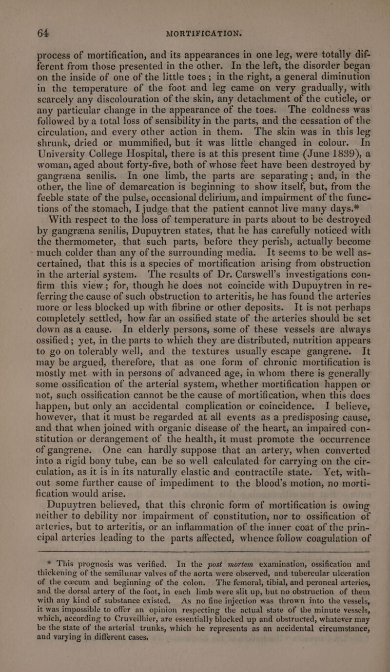 process of mortification, and its appearances in one leg, were totally dif- ferent from those presented in the other. In the left, the disorder began on the inside of one of the little toes; in the right, a general diminution in the temperature of the foot and leg came on very gradually, with scarcely any discolouration of the skin, any detachment of the cuticle, or any particular change in the appearance of the toes. The coldness was followed by a total loss of sensibility in the parts, and the cessation of the circulation, and every other action in them. The skin was in this leg shrunk, dried or mummified, but it was little changed in colour. In University College Hospital, there is at this present time (June 1839), a woman, aged about forty-five, both of whose feet have been destroyed by gangreena senilis. In one limb, the parts are separating ; and, in the other, the line of demarcation is beginning to show itself, but, from the feeble state of the pulse, occasional delirium, and impairment of the func- tions of the stomach, I judge that the patient cannot live many days.* With respect to the loss of temperature in parts about to be destroyed by gangreena senilis, Dupuytren states, that he has carefully noticed with the thermometer, that such parts, before they perish, actually become much colder than any of the surrounding media. It seems to be well as- certained, that this is a species of mortification arising from obstruction in the arterial system. ‘The results of Dr. Carswell’s investigations con- firm this view; for, though he does not coincide with Dupuytren in re- ferring the cause of such obstruction to arteritis, he has found the arteries more or less blocked up with fibrine or other deposits. It is not perhaps completely settled, how far an ossified state of the arteries should be set down as a cause. In elderly persons, some of these vessels are always ossified ; yet, in the parts to which they are distributed, nutrition appears to go on tolerably well, and the textures usually escape gangrene. It may be argued, therefore, that as one form of chronic mortification is mostly met with in persons of advanced age, in whom there is generally some ossification of the arterial system, whether mortification happen or not, such ossification cannot be the cause of mortification, when this does happen, but only an accidental complication or coincidence. I believe, however, that it must be regarded at all events as a predisposing cause, and that when joined with organic disease of the heart, an impaired con- stitution or derangement of the health, it must promote the occurrence of gangrene. One can hardly suppose that an artery, when converted into a rigid bony tube, can be so well calculated for carrying on the cir- culation, as it is in its naturally elastic and contractile state. Yet, with- out some further cause of impediment to the blood’s motion, no morti- fication would arise. Dupuytren believed, that this chronic form of mortification is owing neither to debility nor impairment of constitution, nor to ossification of arteries, but to arteritis, or an inflammation of the inner coat of the prin- cipal arteries leading to the parts affected, whence follow coagulation of * This prognosis was verified. In the post mortem examination, ossification and thickening of the semilunar valves of the aorta were observed, and tubercular ulceration of the coecum and beginning of the colon. The femoral, tibial, and peroneal arteries, and the dorsal artery of the foot, in each limb were slit up, but no obstruction of them with any kind of substance existed. As no fine injection was thrown into the vessels, it was impossible to offer an opinion respecting the actual state of the minute vessels, which, according to Cruveilhier, are essentially blocked up and obstructed, whatever may be the state of the arterial trunks, which he represents as an accidental circumstance, and varying in different cases,