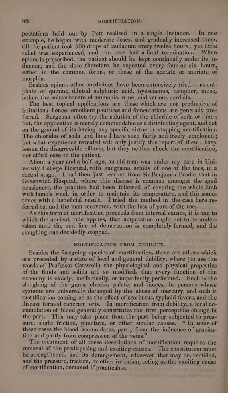 pectations held out by Pott realised in a single instance. In one example, he began with moderate doses, and gradually increased them, till the patient took 500 drops of laudanum every twelve hours; yet little relief was experienced, and the case had a fatal termination. When opium is prescribed, the patient should be kept continually under its in- fluence, and the dose therefore be repeated every four or six hours, either in the common forms, or those of the acetate or muriate of morphia. Besides opium, other medicines have been extensively tried — as sul- phate of quinine, diluted sulphuric acid, hyosciamus, camphor, musk, zether, the subcarbonate of ammonia, wine, and various cordials. The best topical applications are those which are not productive of irritation; hence, emollient poultices and fomentations are generally pre- ferred. Surgeons often try the solution of the chloride of soda or lime ; but, the application is merely commendable as a disinfecting agent, and not on the ground of its having any specific virtue in stopping mortification. The chlorides of soda and lime I have seen fairly and freely employed ; but what experience revealed will only justify this report of them: they lessen the disagreeable effluvia, but they neither check the mortification, nor afford ease to the patient. About a year anda half ago, an old man was under my care in Uni- versity College Hospital, with gangreena senilis of one of the toes, ina recent stage. I had then just learned from Sir Benjamin Brodie that in Greenwich Hospital, where this disease is common amongst the aged pensioners, the practice had been followed of covering the whole limb with lamb’s wool, in order to maintain its temperature, and this some- times with a beneficial result. I tried the method in the case here re- ferred to, and the man recovered, with the loss of part of the toe. As this form of mortification proceeds from internal causes, it is one to which the ancient rule applies, that amputation ought not to be under- taken until the red line of demarcation is completely formed, and the sloughing has decidedly stopped. MORTIFICATION FROM DEBILITY. Besides the foregoing species of mortification, there are others which are preceded by a state of local and general debility, where (to use the words of Professor Carswell) the physiological and physical properties of the fluids and solids are so modified, that every function of the economy is slowly, ineffectually, or imperfectly performed. Such is the sloughing of the gums, cheeks, palate, and fauces, in persons whose systems are universally deranged by the abuse of mercury, and such is mortification coming on as the effect of scorbutus, typhoid fevers, and the disease termed cancrum oris. In mortification from debility, a local ac- cumulation of blood generally constitutes the first perceptible change in the part. This may take place from the part being subjected to pres- sure, slight friction, puncture, or other similar causes. “In some of these cases the blood accumulates, partly from the influence of gravita- tion and partly from compression of the veins.” The treatment of all these descriptions of mortification requires the removal of the predisposing and exciting causes. ‘The constitution must be strengthened, and its derangement, whatever that may be, rectified, and the pressure, friction, or other irritation, acting as the exciting cause of mortification, removed if practicable.