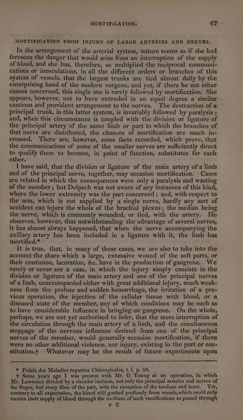 MORTIFICATION FROM INJURY OF LARGE ARTERIES AND NERVES. In the arrangement of the arterial system, nature seems as if she had foreseen the danger that would arise from an interruption of the supply of blood, and she has, therefore, so multiplied the reciprocal communi- cations or inosculations, in all the different orders or branches of this system of vessels, that the largest trunks are tied almost daily by the enterprising hand of the modern surgeon, and yet, if there be not other causes concerned, this single one is rarely followed by mortification. She appears, however, not to have extended in an equal degree a similar cautious and provident arrangement to the nerves. The destruction of a principal trunk, in this latter system, is invariably followed by paralysis ; and, when this circumstance is coupled with the division or ligature of the principal artery of the same limb or part to which the branches of that nerve are distributed, the chances of mortification are much in- creased. There are, however, some facts recorded, which prove, that the communications of some of the smaller nerves are sufficiently direct ytbeerg them to become, in point of function, substitutes for each other. I have said, that the division or ligature of the main artery of a limb and of the principal nerve, together, may occasion mortification. Cases are related in which the consequences were only a paralysis and wasting of the member; but Delpech was not aware of any instances of this kind, where the lower extremity was the part concerned ; and, with respect to the arm, which is not supplied by a single nerve, hardly any sort of accident can injure the whole of the brachial plexus; the median being the nerve, which is commonly wounded, or tied, with the artery. He observes, however, that notwithstanding the advantage of several nerves, it has almost always happened, that when the nerve accompanying the axillary artery has been included in a ligature with it, the limb has mortified.* It is true, that, in many of these cases, we are also to take into the account the share which a large, extensive wound of the soft parts, or their contusion, laceration, &amp;c. have in the production of gangrene. We rarely or never see a case, in which the injury simply consists in the division or ligature of the main artery and one of the principal nerves of a limb, unaccompanied either with great additional injury, much weak- ness from the profuse and sudden hemorrhage, the irritation of a pre- vious operation, the injection of the cellular tissue with blood, or a diseased state of the member, any of which conditions may be such as to have considerable influence in bringing on gangrene. On the whole, perhaps, we are not yet authorised to infer, that the mere interruption of the circulation through the main artery of a limb, and the simultaneous stoppage of the nervous influence derived from one of the principal nerves of the member, would generally occasion mortification, if there were no other additional violence, nor injury, existing in the part or con- stitution.t Whatever may be the result of future experiments upon * Précis des Maladies reputées Chirurgicales, t. i. p. 98. + Some years ago I was present with Mr. G. Young at an operation, in which Mr. Lawrence divided by a circular incision, not only the principal arteries and nerves of the finger, but every fibre of the part, with the exception of the tendons and bone. Yet, contrary to all expectation, the blood still gushed profusely from vessels,which could only receive their supply of blood through the medium of such ramifications as passed through F 2