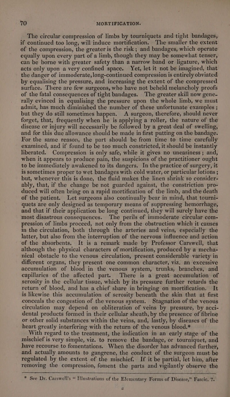 The circular compression of limbs by tourniquets and tight bandages, if continued too long, will induce mortification. The smaller the extent of the compression, the greater is the risk ; and bandages, which operate equally upon every part of a limb, though they may be somewhat tenser, can be borne with greater safety than a narrow band or ligature, which acts only upon a very confined space. Yet, let it not be imagined, that the danger of immoderate, long-continued compression is entirely obviated by equalising the pressure, and increasing the extent of the compressed surface. There are few surgeons, who have not beheld melancholy proofs of the fatal consequences of tight bandages. The greater skill now gene- rally evinced in equalising the pressure upon the whole limb, we must admit, has much diminished the number of these unfortunate examples ; but they do still sometimes happen. A surgeon, therefore, should never forget, that, frequently when he is applying a roller, the nature of the disease or injury will necessarily be followed by a great deal of swelling, and for this due allowance should be made in first putting on the bandage. For the same reason, the part should be from time to time carefully examined, and if found to be too much constricted, it should be instantly liberated. Compression is only safe, while it gives no uneasiness ; and, when it appears to produce pain, the suspicions of the practitioner ought to be immediately awakened to its dangers. In the practice of surgery, it is sometimes proper to wet bandages with cold water, or particular lotions ; but, whenever this is done, the fluid makes the linen shrink so consider- ably, that, if the change be not guarded against, the constriction pro- duced will often bring on a rapid mortification of the limb, and the death of the patient. Let surgeons also continually bear in mind, that tourni- quets are only designed as temporary means of suppressing hemorrhage, and that if their application be long continued, they will surely have the most disastrous consequences. The perils of immoderate circular com- pression of limbs proceed, not only from the obstruction which it causes in the circulation, both through the arteries and veins, especially the latter, but also from the interruption of the nervous influence and action of the absorbents. It is a remark made by Professor Carswell, that although the physical characters of mortification, produced by a mecha- nical obstacle to the venous circulation, present considerable variety in different organs, they present one common character, viz. an excessive accumulation of blood in the venous system, trunks, branches, and capillaries of the affected part. There is a great accumulation of serosity in the cellular tissue, which by its pressure further retards the return of blood, and has a chief share in bringing on mortification. It is likewise this accumulation of serosity beneath the skin that at first conceals the congestion of the venous system. Stagnation of the venous circulation may depend on obliteration of veins by pressure, by acci- dental products formed in their cellular sheath, by the presence of fibrine or other solid substances within the veins, and, lastly, by diseases of the heart greatly interfering with the return of the venous blood.* With regard to the treatment, the indication in an early stage of the mischief is very simple, viz. to remove the bandage, or tourniquet, and have recourse to fomentations. When the disorder has advanced further, and actually amounts to gangrene, the conduct of the surgeon must be regulated by the extent of the mischief. If it be partial, let him, after removing the compression, foment the parts and vigilantly observe the * See Dr. Carswell’s “ Illustrations of the Elementary Forms of Disease,” Fascic. 7. id