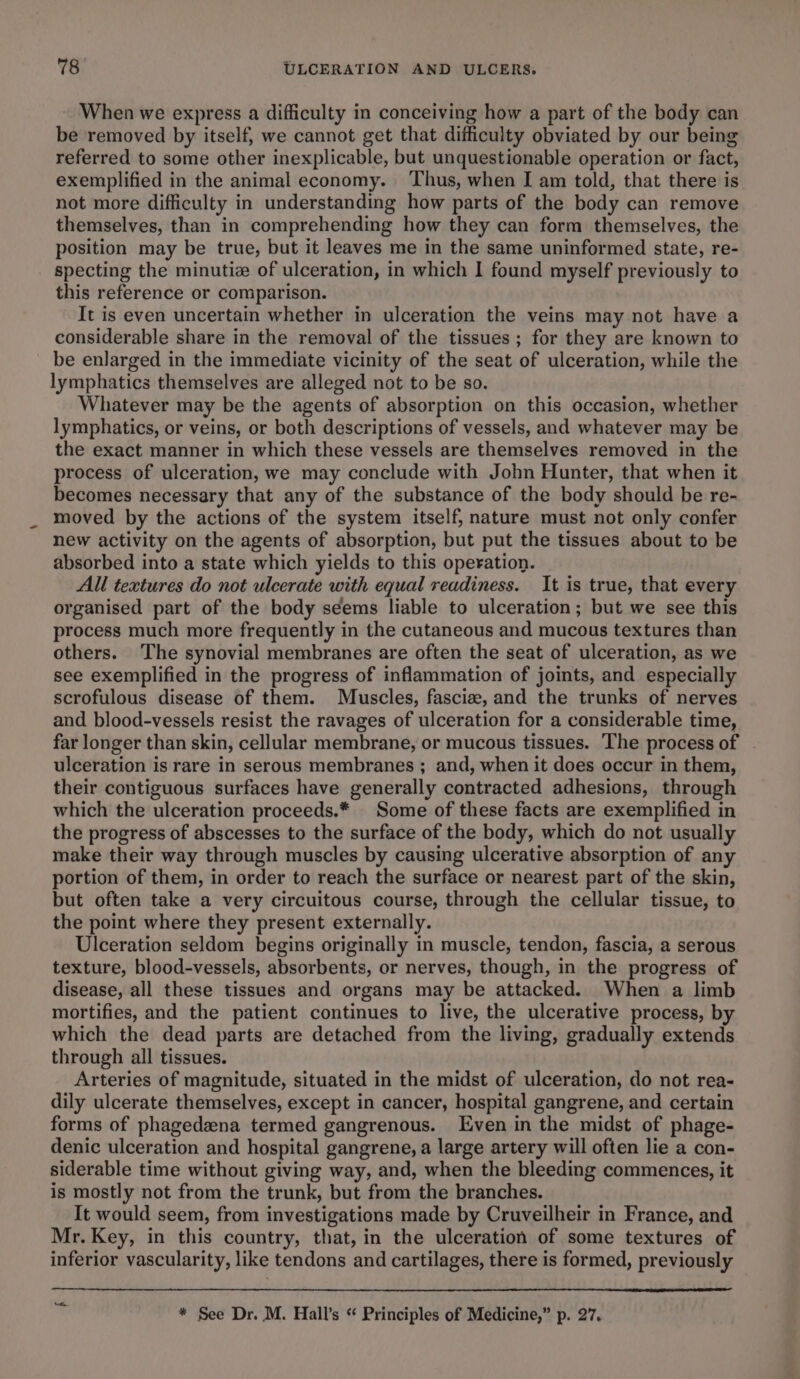 When we express a difficulty in conceiving how a part of the body can be removed by itself, we cannot get that difficulty obviated by our being referred to some other inexplicable, but unquestionable operation or fact, exemplified in the animal economy. ‘Thus, when I am told, that there is not more difficulty in understanding how parts of the body can remove themselves, than in comprehending how they can form themselves, the position may be true, but it leaves me in the same uninformed state, re- specting the minutiz of ulceration, in which I found myself previously to this reference or comparison. It is even uncertain whether in ulceration the veins may not have a considerable share in the removal of the tissues ; for they are known to be enlarged in the immediate vicinity of the seat of ulceration, while the lymphatics themselves are alleged not to be so. Whatever may be the agents of absorption on this occasion, whether lymphatics, or veins, or both descriptions of vessels, and whatever may be the exact manner in which these vessels are themselves removed in the process of ulceration, we may conclude with John Hunter, that when it becomes necessary that any of the substance of the body should be re- moved by the actions of the system itself, nature must not only confer new activity on the agents of absorption, but put the tissues about to be absorbed into a state which yields to this operation. All textures do not ulcerate with equal readiness. It is true, that every organised part of the body seems liable to ulceration; but we see this process much more frequently in the cutaneous and mucous textures than others. The synovial membranes are often the seat of ulceration, as we see exemplified in the progress of inflammation of joints, and especially scrofulous disease of them. Muscles, fascia, and the trunks of nerves and blood-vessels resist the ravages of ulceration for a considerable time, far longer than skin, cellular membrane, or mucous tissues. The process of ulceration is rare in serous membranes ; and, when it does occur in them, their contiguous surfaces have generally contracted adhesions, through which the ulceration proceeds.* Some of these facts are exemplified in the progress of abscesses to the surface of the body, which do not usually make their way through muscles by causing ulcerative absorption of any portion of them, in order to reach the surface or nearest part of the skin, but often take a very circuitous course, through the cellular tissue, to the point where they present externally. Ulceration seldom begins originally in muscle, tendon, fascia, a serous texture, blood-vessels, absorbents, or nerves, though, in the progress of disease, all these tissues and organs may be attacked. When a limb mortifies, and the patient continues to live, the ulcerative process, by which the dead parts are detached from the living, gradually extends through all tissues. Arteries of magnitude, situated in the midst of ulceration, do not rea- dily ulcerate themselves, except in cancer, hospital gangrene, and certain forms of phagedeena termed gangrenous. Even in the midst of phage- denic ulceration and hospital gangrene, a large artery will often lie a con- siderable time without giving way, and, when the bleeding commences, it is mostly not from the trunk, but from the branches. It would seem, from investigations made by Cruveilheir in France, and Mr. Key, in this country, that, in the ulceration of some textures of inferior vascularity, like tendons and cartilages, there is formed, previously a * See Dr. M. Hall’s “ Principles of Medicine,” p. 27.