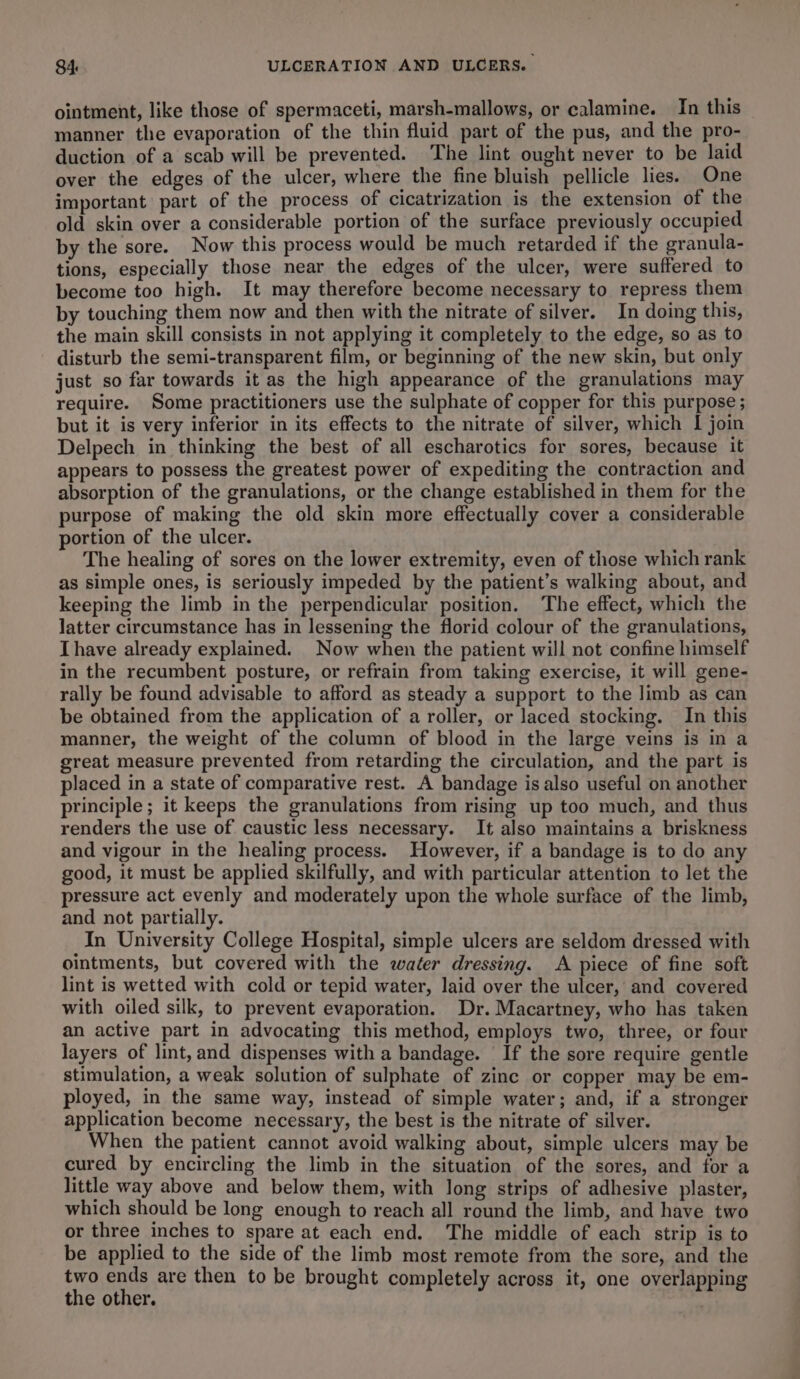 ointment, like those of spermaceti, marsh-mallows, or calamine. In this manner the evaporation of the thin fluid part of the pus, and the pro- duction of a scab will be prevented. The lint ought never to be laid over the edges of the ulcer, where the fine bluish pellicle lies. One important part of the process of cicatrization is the extension of the old skin over a considerable portion of the surface previously occupied by the sore. Now this process would be much retarded if the granula- tions, especially those near the edges of the ulcer, were suffered to become too high. It may therefore become necessary to repress them by touching them now and then with the nitrate of silver. In doing this, the main skill consists in not applying it completely to the edge, so as to disturb the semi-transparent film, or beginning of the new skin, but only just so far towards it as the high appearance of the granulations may require. Some practitioners use the sulphate of copper for this purpose ; but it is very inferior in its effects to the nitrate of silver, which I join Delpech in thinking the best of all escharotics for sores, because it appears to possess the greatest power of expediting the contraction and absorption of the granulations, or the change established in them for the purpose of making the old skin more effectually cover a considerable portion of the ulcer. The healing of sores on the lower extremity, even of those which rank as simple ones, is seriously impeded by the patient’s walking about, and keeping the limb in the perpendicular position. The effect, which the latter circumstance has in lessening the florid colour of the granulations, Ihave already explained. Now when the patient will not confine himself in the recumbent posture, or refrain from taking exercise, it will gene- rally be found advisable to afford as steady a support to the limb as can be obtained from the application of a roller, or laced stocking. In this manner, the weight of the column of blood in the large veins is in a great measure prevented from retarding the circulation, and the part is placed in a state of comparative rest. A bandage is also useful on another principle; it keeps the granulations from rising up too much, and thus renders the use of caustic less necessary. It also maintains a briskness and vigour in the healing process. However, if a bandage is to do any good, it must be applied skilfully, and with particular attention to let the pressure act evenly and moderately upon the whole surface of the limb, and not partially. In University College Hospital, simple ulcers are seldom dressed with ointments, but covered with the water dressing. A piece of fine soft lint is wetted with cold or tepid water, laid over the ulcer, and covered with oiled silk, to prevent evaporation. Dr. Macartney, who has taken an active part in advocating this method, employs two, three, or four layers of lint, and dispenses with a bandage. If the sore require gentle stimulation, a weak solution of sulphate of zinc or copper may be em- ployed, in the same way, instead of simple water; and, if a stronger application become necessary, the best is the nitrate of silver. When the patient cannot avoid walking about, simple ulcers may be cured by encircling the limb in the situation of the sores, and for a little way above and below them, with long strips of adhesive plaster, which should be long enough to reach all round the limb, and have two or three inches to spare at each end. The middle of each strip is to be applied to the side of the limb most remote from the sore, and the two ends are then to be brought completely across it, one overlapping the other.