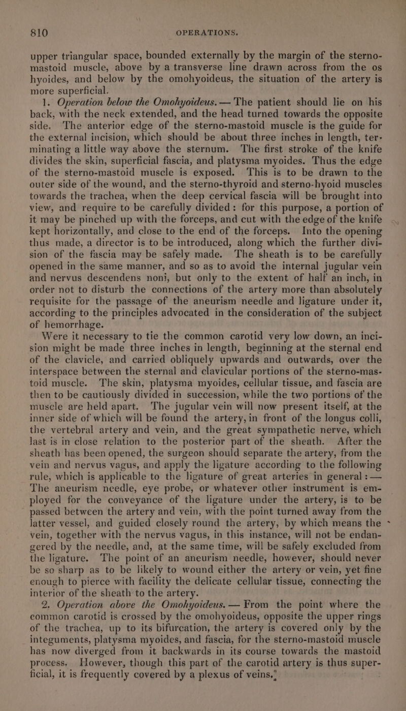 upper triangular space, bounded externally by the margin of the sterno- mastoid muscle, above by a transverse line drawn across from the os hyoides, and below by the omohyoideus, the situation of the artery is more superficial. 1. Operation below the Omohyoideus.— The patient should lie on his back, with the neck extended, and the head turned towards the opposite side, ‘The anterior edge of the sterno-mastoid muscle is the guide for the external incision, which should be about three inches in length, ter- minating a little way above the sternum. The first stroke of the knife divides the skin, superficial fascia, and platysma myoides. Thus the edge of the sterno-mastoid muscle is exposed. This is to be drawn to the outer side of the wound, and the sterno-thyroid and sterno-hyoid muscles towards the trachea, when the deep cervical fascia will be brought into view, and require to be carefully divided: for this purpose, a portion of it may be pinched up with the forceps, and cut with the edge of the knife kept horizontally, and close to the end of the forceps. Into the opening thus made, a director is to be introduced, along which the further divi- sion of the fascia may be safely made. The sheath is to be carefully opened in the same manner, and so as to avoid the internal jugular vein order not to disturb the connections of the artery more than absolutely requisite for the passage of the aneurism needle and ligature under it, according to the principles advocated in the consideration of the subject of hemorrhage. Were it necessary to tie the common carotid very low down, an inci- sion might be made three inches in length, beginning at the sternal end of the clavicle, and carried obliquely upwards and outwards, over the interspace between the sternal and clavicular portions of the sterno-mas- toid muscle. The skin, platysma myoides, cellular tissue, and fascia are then to be cautiously divided in succession, while the two portions of the muscle are held apart. ‘The jugular vein will now present itself, at the inner side of which will be found the artery, in front of the longus colli, the vertebral artery and vein, and the great sympathetic nerve, which Jast is in close relation to the posterior part of the sheath. After the sheath has been opened, the surgeon should separate the artery, from the vein and nervus vagus, and apply the ligature according to the following rule, which is applicable to the ligature of great arteries in general : — The aneurism needle, eye probe, or whatever other instrument is em- ployed for the conveyance of the ligature under the artery, is to be passed between the artery and vein, with the point turned away from the latter vessel, and guided closely round the artery, by which means the vein, together with the nervus vagus, in this instance, will not be endan- gered by the needle, and, at the same time, will be safely excluded from the ligature. The point of an aneurism needle, however, should never be so sharp as to be likely to wound either the artery or vein, yet fine enough to pierce with facility the delicate cellular tissue, connecting the interior of the sheath to the artery. 2. Operation above the Omohyoideus. — From the point where the common carotid is crossed by the omohyoideus, opposite the upper rings of the trachea, up to its bifurcation, the artery is covered only by the integuments, platysma myoides, and fascia, for the sterno-mastoid muscle has now diverged from it backwards in its course towards the mastoid process, However, though this part of the carotid artery is thus super- ficial, it is frequently covered by a plexus of veins. : . a