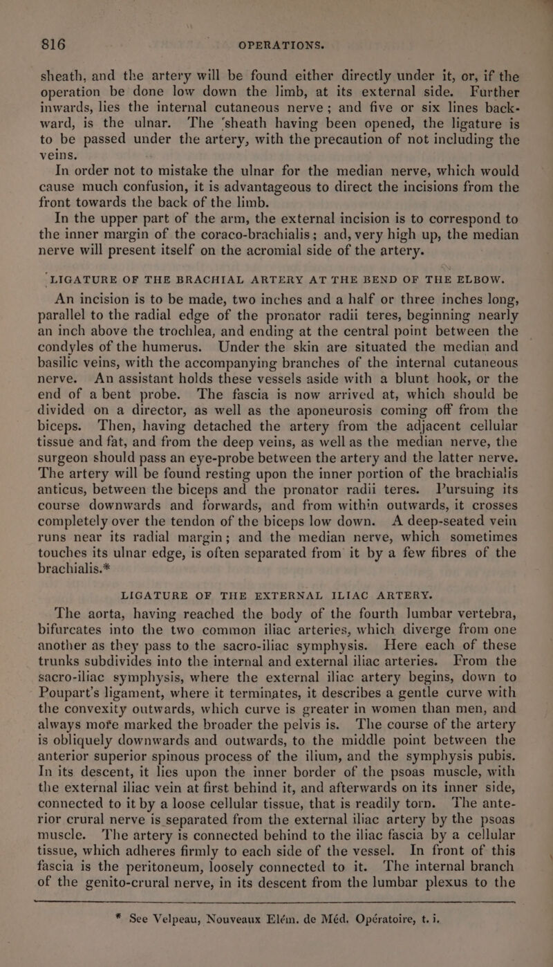 sheath, and the artery will be found either directly under it, or, if the operation be done low down the limb, at its external side. Further inwards, lies the internal cutaneous nerve; and five or six lines back- ward, is the ulnar. The ‘sheath having been opened, the ligature is to be passed under the artery, with the precaution of not including the veins. : In order not to mistake the ulnar for the median nerve, which would cause much confusion, it is advantageous to direct the incisions from the front towards the back of the limb. In the upper part of the arm, the external incision is to correspond to the inner margin of the coraco-brachialis ; and, very high up, the median nerve will present itself on the acromial side of the artery. ‘LIGATURE OF THE BRACHIAL ARTERY AT THE BEND OF THE ELBOW. An incision is to be made, two inches and a half or three inches long, parallel to the radial edge of the pronator radii teres, beginning nearly an inch above the trochlea, and ending at the central point between the condyles of the humerus. Under the skin are situated the median and basilic veins, with the accompanying branches of the internal cutaneous nerve. An assistant holds these vessels aside with a blunt hook, or the end of a bent probe. The fascia is now arrived at, which should be divided on a director, as well as the aponeurosis coming off from the biceps. Then, having detached the artery from the adjacent cellular tissue and fat, and from the deep veins, as well as the median nerve, the surgeon should pass an eye-probe between the artery and the latter nerve. The artery will be found resting upon the inner portion of the brachiatis anticus, between the biceps and the pronator radii teres. Vursuing its course downwards and forwards, and from within outwards, it crosses completely over the tendon of the biceps low down. A deep-seated vein runs near its radial margin; and the median nerve, which sometimes touches its ulnar edge, is often separated from it by a few fibres of the brachialis.* LIGATURE OF THE EXTERNAL ILIAC ARTERY. The aorta, having reached the body of the fourth Jumbar vertebra, bifurcates into the two common iliac arteries, which diverge from one another as they pass to the sacro-iliac symphysis. Here each of these trunks subdivides into the internal and external iliac arteries. From the sacro-iliac symphysis, where the external iliac artery begins, down to Poupart’s ligament, where it terminates, it describes a gentle curve with the convexity outwards, which curve is greater in women than men, and always more marked the broader the pelvis is. The course of the artery is obliquely downwards and outwards, to the middle point between the anterior superior spinous process of the ilium, and the symphysis pubis. In its descent, it lies upon the inner border of the psoas muscle, with the external iliac vein at first behind it, and afterwards on its inner side, connected to it by a loose cellular tissue, that is readily torn. The ante- rior crural nerve is separated from the external iliac artery by the psoas muscle. The artery is connected behind to the iliac fascia by a cellular tissue, which adheres firmly to each side of the vessel. In front of this fascia is the peritoneum, loosely connected to it. The internal branch of the genito-crural nerve, in its descent from the lumbar plexus to the * See Velpeau, Nouveaux Elém. de Méd. Opératoire, t. i.