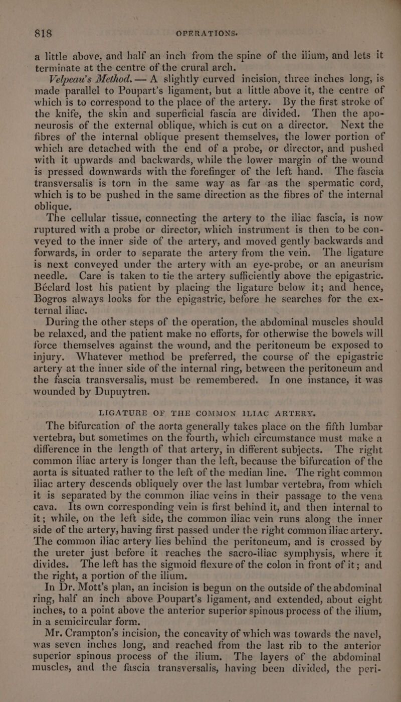 a little above, and half an-inch from the spine of the ilium, and lets it - terminate at the centre of the crural arch. Velpeau’s Method. — A slightly curved incision, three inches long, is made parallel to Poupart’s ligament, but a little above it, the centre of which is to correspond to the place of the artery. By the first stroke of the knife, the skin and superficial fascia are divided. ‘Then the apo- neurosis of the external oblique, which is cut on a director. Next the fibres of the internal oblique present themselves, the lower portion of which are detached with the end of a probe, or director, and pushed with it upwards and backwards, while the lower margin of the wound is pressed downwards with the forefinger of the left hand. The fascia transversalis is torn in the same way as far as the spermatic cord, which is to be pushed in the same direction as the fibres of the internal oblique. The cellular tissue, connecting the artery to the iliac fascia, is now ruptured with a probe or director, which instrument is then to be con- veyed to the inner side of the artery, and moved gently backwards and forwards, in order to separate the artery from the vein. The ligature is next conveyed under the artery with an eye-probe, or an aneurism needle. Care is taken to tie the artery sufficiently above the epigastric. Béclard lost his patient by placing the ligature below it; and hence, Bogros always looks for the epigastric, before he searches for the ex- ternal iliac. During the other steps of the operation, the abdominal muscles should be relaxed, and the patient make no efforts, for otherwise the bowels will force themselves against the wound, and the peritoneum be exposed to injury. Whatever method be preferred, the course of the epigastric artery at the inner side of the internal ring, between the peritoneum and the fascia transversalis, must be remembered. In one instance, it was wounded by Dupuytren. LIGATURE OF THE COMMON ILIAC ARTERY. The bifurcation of the aorta generally takes place on the fifth lumbar vertebra, but sometimes on the fourth, which circumstance must make a difference in the length of that artery, in different subjects. The right common iliac artery is longer than the left, because the bifurcation of the aorta is situated rather to the left of the median line. The right common iliac artery descends obliquely over the last lumbar vertebra, from which it is separated by the common iliac veins in their passage to the vena cava. Its own corresponding vein is first behind it, and then internal to it; while, on the left side, the common iliac vein runs along the inner side of the artery, having first passed under the right common iliac artery. The common iliac artery lies behind the peritoneum, and is crossed by the ureter just before it reaches the sacro-iliac symphysis, where it divides. ‘The left has the sigmoid flexure of the colon in front of it; and the right, a portion of the ilium. In Dr. Mott’s plan, an incision is begun on the outside of the abdominal ring, half an inch above Poupart’s ligament, and extended, about eight inches, to a point above the anterior superior spinous process of the ilium, in a semicircular form. Mr. Crampton’s incision, the concavity of which was towards the navel, was seven inches long, and reached from the last rib to the anterior superior spinous process of the ilium. The layers of the abdominal muscles, and the fascia transversalis, having been divided, the peri-