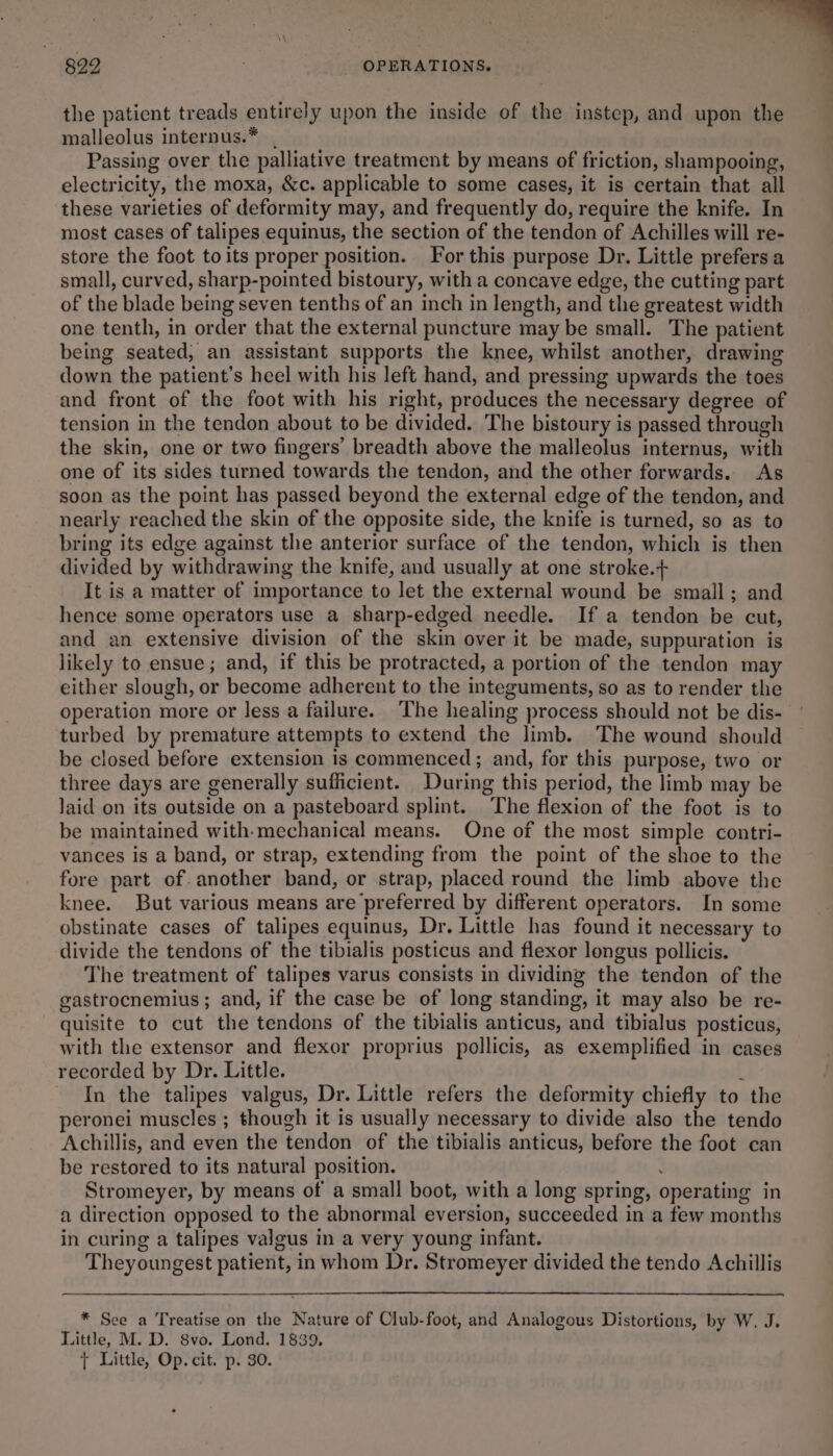 the patient treads entirely upon the inside of the instep, and upon the malleolus internus.* . Passing over the palliative treatment by means of friction, shampooing, electricity, the moxa, &amp;c. applicable to some cases, it is certain that all these varieties of deformity may, and frequently do, require the knife. In most cases of talipes equinus, the section of the tendon of Achilles will re- store the foot toits proper position. For this purpose Dr. Little prefers a small, curved, sharp-pointed bistoury, with a concave edge, the cutting part of the blade being seven tenths of an inch in length, and the greatest width one tenth, in order that the external puncture may be small. The patient being seated, an assistant supports the knee, whilst another, drawing down the patient’s heel with his left hand, and pressing upwards the toes and front of the foot with his right, produces the necessary degree of tension in the tendon about to be divided. The bistoury is passed through the skin, one or two fingers’ breadth above the malleolus internus, with one of its sides turned towards the tendon, and the other forwards. As soon as the point has passed beyond the external edge of the tendon, and nearly reached the skin of the opposite side, the knife is turned, so as to bring its edge against the anterior surface of the tendon, which is then divided by withdrawing the knife, and usually at one stroke.+ It is a matter of importance to let the external wound be small; and hence some operators use a sharp-edged needle. If a tendon be cut, and an extensive division of the skin over it be made, suppuration is likely to ensue; and, if this be protracted, a portion of the tendon may either slough, or become adherent to the integuments, so as to render the operation more or less a failure. The healing process should not be dis- turbed by premature attempts to extend the limb. The wound should be closed before extension is commenced; and, for this purpose, two or three days are generally sufficient. During this period, the limb may be laid on its outside on a pasteboard splint. The flexion of the foot is to be maintained with-mechanical means. One of the most simple contri- vances is a band, or strap, extending from the point of the shoe to the fore part of. another band, or strap, placed round the limb above the knee. But various means are preferred by different operators. In some obstinate cases of talipes equinus, Dr. Little has found it necessary to divide the tendons of the tibialis posticus and flexor longus pollicis. The treatment of talipes varus consists in dividing the tendon of the gastrocnemius; and, if the case be of long standing, it may also be re- quisite to cut the tendons of the tibialis anticus, and tibialus posticus, with the extensor and flexor proprius pollicis, as exemplified in cases recorded by Dr. Little. i In the talipes valgus, Dr. Little refers the deformity chiefly to the peronei muscles ; though it is usually necessary to divide also the tendo Achillis, and even the tendon of the tibialis anticus, before the foot can be restored to its natural position. Stromeyer, by means of a small boot, with a long spring, operating in a direction opposed to the abnormal eversion, succeeded in a few months in curing a talipes valgus in a very young infant. Theyoungest patient, in whom Dr. Stromeyer divided the tendo Achillis 822 - OPERATIONS. * See a Treatise on the Nature of Club-foot, and Analogous Distortions, by W. J. Little, M. D. 8vo. Lond. 1839, tT Little, Op. cit. p. 30.