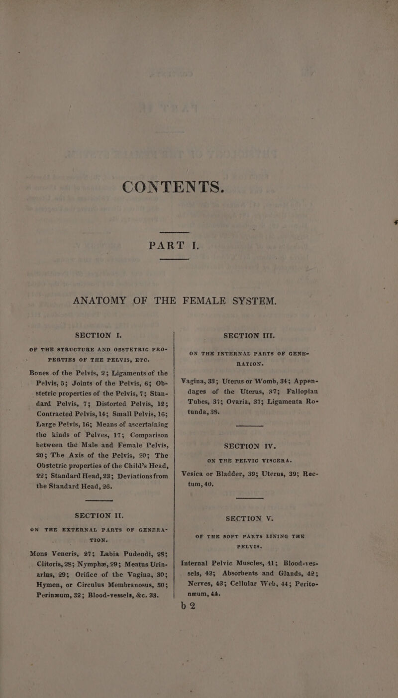 SECTION I. OF THE STRUCTURE AND OBSTETRIC PRO- PERTIES OF THE PELVIS, ETC. Bones of the Pelvis, 2; Ligaments of the Pelvis, 5; Joints of the Pelvis, 6; Ob- _stetric properties of the Pelvis, 7; Stan- dard Pelvis, 7; Distorted Pelvis, 12; Contracted Pelvis,14; Small Pelvis, 16; Large Pelvis, 16; Means of ascertaining the kinds of Pelves, 17; Comparison between the Male and Female Pelvis, 20; The Axis of the Pelvis, 20; The Obstetric properties of the Child’s Head, 225 Standard Head, 23; Deviations from the Standard Head, 26. SECTION If. ON THE EXTERNAL PARTS OF GENERA™~ TION. Mons Veneris, 27; Labia Pudendi, 28; Clitoris, 28; Nymphz, 29; Meatus Urin- arius, 29; Orifice of the Vagina, 30; Hymen, or Circulus Membranosus, 303 Perinzum, 32; Blood-vessels, &amp;c, 23, SECTION III. ON THE INTERNAL PARTS OF GENE-= RATION. Vagina, 33; Uterus or Womb, 34; Appen- dages of the Uterus, 37; Fallopian Tubes, 37; Ovaria, 37; Ligamenta Ro- tunda, 38. SECTION IV. ON THE PELVIC VISCERA. Vesica or Bladder, 39; Uterus, 39; Rec- tum, 40. SECTION V. OF THE SOFT PARTS LINING THE PELVIS. Internal Pelvic Muscles, 41; Blood-ves- sels, 42; Absorbents and Glands, 42; Nerves, 435 Cellular Web, 44; Perito- neum, &amp;&amp;. iz