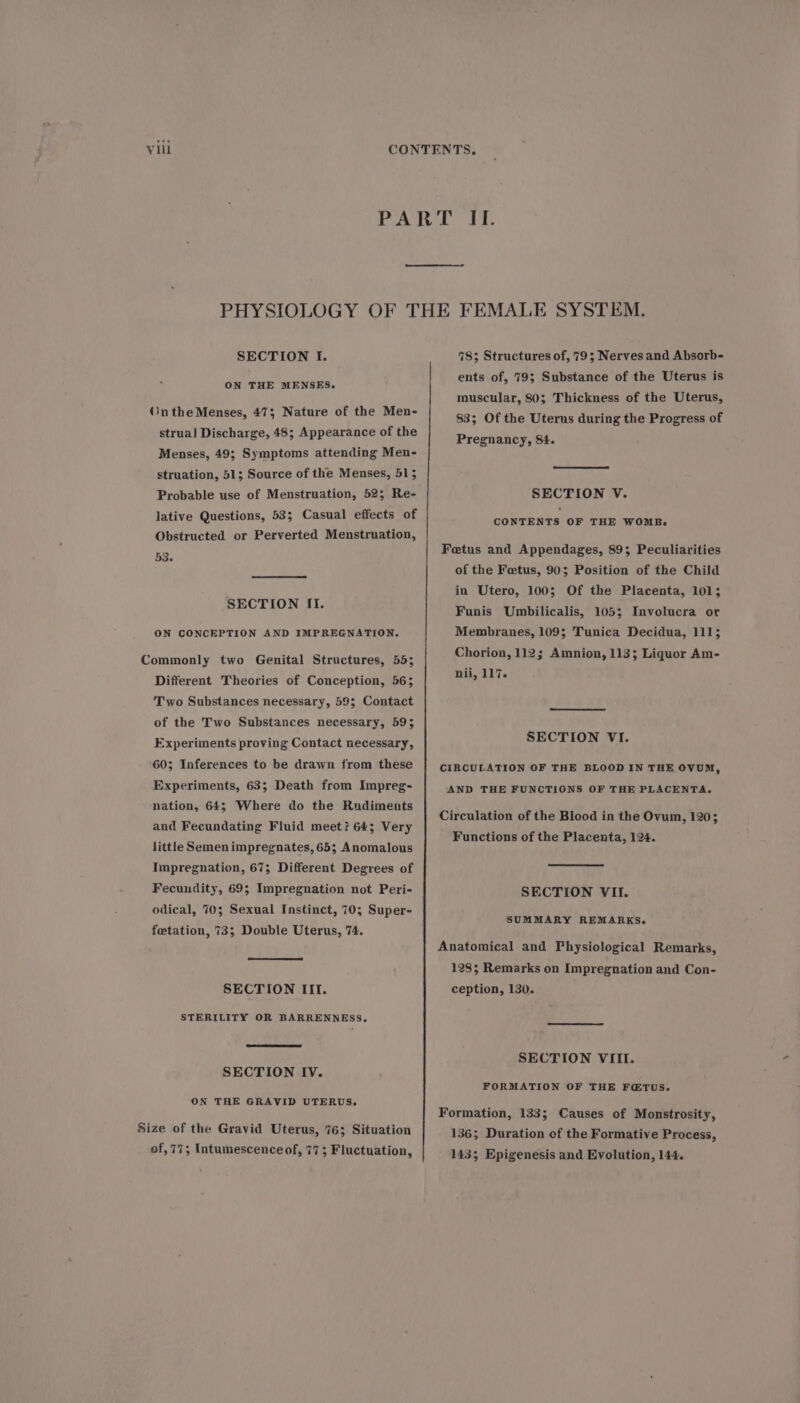 SECTION I. ON THE MENSES. OntheMenses, 47; Nature of the Men- strual Discharge, 48; Appearance of the Menses, 49; Symptoms attending Men- struation, 51; Source of the Menses, 515 Probable use of Menstruation, 52; Re- lative Questions, 53; Casual effects of Obstructed or Perverted Menstruation, 53. SECTION II. ON CONCEPTION AND IMPREGNATION. Commonly two Genital Structures, 55; Different Theories of Conception, 56; Two Substances necessary, 59; Contact of the Two Substances necessary, 593 Experiments proving Contact necessary, 60; Inferences to be drawn from these Experiments, 63; Death from Impreg- nation, 64; Where do the Rudiments and Fecundating Fluid meet? 64; Very little Semenimpregnates, 65; Anomalous Impregnation, 67; Different Degrees of Fecundity, 69; Impregnation not Peri- odical, 70; Sexual Instinct, 70; Super- feetation, 73; Double Uterus, 74. SECTION III. STERILITY OR BARRENNESS,. SECTION IV. ON THE GRAVID UTERUS. Size of the Gravid Uterus, 76; Situation of,77; Intumescence of, 77; Fluctuation, 78; Structures of, 79; Nerves and Absorb- ents of, 79; Substance of the Uterus is muscular, 80; Thickness of the Uterus, 83; Of the Uterus during the Progress of Pregnancy, 84. SECTION V. CONTENTS OF THE Won. Fetus and Appendages, 89; Peculiarities of the Fetus, 90; Position of the Child in Utero, 100; Of the Placenta, 101; Funis Umbilicalis, 105; Involucra or Membranes, 109; Tunica Decidua, 111; Chorion, 112; Amnion, 113; Liquor Am- nii, 117. SECTION VI. CIRCULATION OF THE BLOOD IN THE OVUM, AND THE FUNCTIONS OF THE PLACENTA, Circulation of the Blood in the Ovum, 120; Functions of the Placenta, 124. SECTION VII. SUMMARY REMARKS. Anatomical and Physiological Remarks, 128; Remarks on Impregnation and Con- ception, 130. SECTION VIII. FORMATION OF THE FETUS. Formation, 133; Causes of Monstrosity, 136; Duration of the Formative Process, 143; Epigenesis and Evolution, 144.