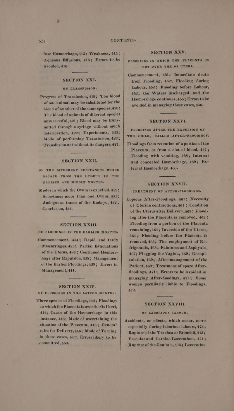 Xi fuse Hemorrhage, 413; Weakness, 414 ; Aqueous Effusions, 415; Errors to be avoided, 416. SECTION XXI. ON TRANSFUSION. Progress of Transfusion, 419; The blood of one animal may be substituted for the biood of another of the same species, 420 5 The blood of animals of different species unsuccessful, 421; Blood may be trans- mitted through a syringe without much deterioration, 422; Experiments, 4225 Mode of performing Transfusion, 423; Transfusion not without its dangers, 427. SECTION XXII. OF THE DIFFERENT SUBSTANCES WHICH ESCAPE FROM THE UTERUS IN THE EARLIER AND MIDDLE MONTHS. Modes in which the Ovum is expelled, 4295 Sometimes more than one Ovum, 4315 Ambiguous traces of the Embryo, 4325 Conclusion, 433. SECTION XXIII. OF FLOODINGS IN THE EARLIER MONTHS. Commencement, 4343; Rapid and tardy Miscarriages, 4353 Partial Evacuations of the Uterus, 436 ; Continued Hemorr- hage after Expulsion, 435; Management of the Earlier Floodings, 439; Errors in Management, 441. SECTION XXIV. OF FLOODINGS IN THE LATTER MONTHS. Three species of Floodings, 442; Floodings in which the Placentais overthe Os Uteri, 443; Cause of the Hemorrhage in this instance, 443; Mode of ascertaining the situation of the Placenta, 4453; General rules for Delivery,446; Mode of Turning in these cases, 447; Errors likely to be committed, 450. SECTION XXV. FLOODINGS IN WHICH THE PLACENTA IS NOT OVER THE OS UTERI.- Commencement, 451; Immediate death from Flooding, 452; Flooding during Labour, 4523; Flooding before Labour, 453; the Waters discharged, and the Hemorrhage continues, 455; Errors to be avoided in managing these cases, 456. SECTION XXVI. FLOODINGS AFTER THE EXPULSION OF THE CHILD, CALLED AFTER-FLOODINGS. Floodings from retention of a portion of the Placenta, or from a clot of blood, 457 ; Flooding with vomiting, 458; Internal and concealed Hemorrhage, 459; Ex- ternal Hemorrhage, 460. SECTION XXVII. TREATMENT OF AFTER-FLOODINGS,. Copious After-Floodings, 461; Necessity of Uterine contractions, 461 ; Condition of the Uterus after Delivery,463; Flood- ing after the Placenta is removed, 463 3 Flooding from a portion of the Placenta remaining, 464; Inversion of the Uterus, 464; Flooding before the Placenta is removed, 465; The employment of Re- frigerants, 465; Faintness and Asphyxia, 467; Plugging the Vagina, 469; Recapi- tulation, 469; After-management of the Patient, 469; Treatment of spare After- floodings, 471; Errors to be avoided in managing After-floodings, 471; Some women peculiarly liable to Floodings, 472. SECTION XXVIIE. ON LABORIOUS LABOUR. Accidents, or effects, which occur, more especially during laborious labours, 473 5 Rupture of the Trachea or Bronchii, 473 ; Vascular and Cardiac Lacerations, 4743 Rupture of the Genitals, 475; Laceration