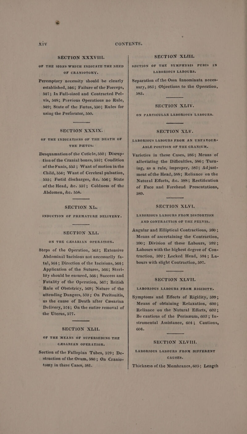 SECTION XXXVIII. OF THE SIGNS WHICH INDICATE THE NEED OF CRANIOTOMY. Peremptory necessity should be clearly established, 546; Failure of the Forceps, 5473; In Full-sized and Contracted Pel- vis, 548; Previous Operations no Rule, 549; State of the Fetus, 550; Rules for using the Perforator, 550. SECTION XXXIXx. OF THE INDICATIONS OF THE DEATH OF THE F@TUS- Desquamation of the Cuticle, 552; Disrup- tion of the Cranial bones, 5523 Condition of the Funis, 553 5 Want of motion inthe Child, 554; Want of Cerebral pulsation, 555; Feetid discharges, &amp;c. 5563; State of the Head, &amp;c. 557; Coldness of the Abdomen, &amp;c. 558. SECTION XL. INDUCTION OF PREMATURE DELIVERY. SECTION XLI. ON THE CHSARIAN OPERATION. Steps of the Operation, 563; Extensive Abdominal Incisions not necessarily fa- tal, 5643; Direction of the Incisions, 5645 Application of the Sutures, 566; Steri- lity should be ensured, 566; Success and Fatality of the Operation, 567; British Rule of Obstetricy, 569; Nature of the attending Dangers, 570; On Peritonitis, as the cause of Death after Cesarian Delivery, 574; On the entire removal of the Uterus, 577. SECTION XLII. OF THE MEANS OF SUPERSEDING THE CEZSARIAN OPERATION. Section of the Fallopian Tubes, 579; De- struction of the Ovum, 580; On Cranio- tomy in these Cases, 581. SECTION XLIII. SECTION OF THE SYMPHYSIS PUBIS IN LABORIOUS LABOURS. Separation of the Ossa Innominata neces- sary, 583; Objections to the Operation, 583. SECTION XLIV. ON PARTICULAR LABORIOUS LABOURS. SECTION XLV. LABORIOUS LABOURS FROM AN UNFAVOUR-~ ABLE POSITION OF THE CRANIUM. Varieties in these Cases, 586; Means of alleviating the Difficulties, 586; Turn- ing, as a rule, improper, 587; Adjust- ment of the Head, 588; Reliance on the Natural Efforts, &amp;c. 588; Rectification of Face and Forehead Presentations, 589. SECTION XLVI. LABORIOUS LABOURS FROM DISTORTION AND CONTRACTION OF THE PELVIS. Angular and Elliptical Contractions, 590 ; Means of ascertaining the Contraction, 590; Division of these Labours, 5923 Labours with the highest degree of Con- traction, 5923; Locked Head, 594; La- bours with slight Contraction, 597. SECTION XLVII. LABORIOUS LABOURS FROM RIGIDITY- Symptoms and Effects of Rigidity, 599; Means of obtaining Relaxation, 600; Reliance on the Natural Efforts, 602; Be cautious of the Perinzum, 603 ; In- strumental Assistance, 6045 604. Cautions, SECTION XLVIII. LABORIOUS LABOURS FROM DIFFERENT CAUSES. Thickness of the Membranes,605; Length