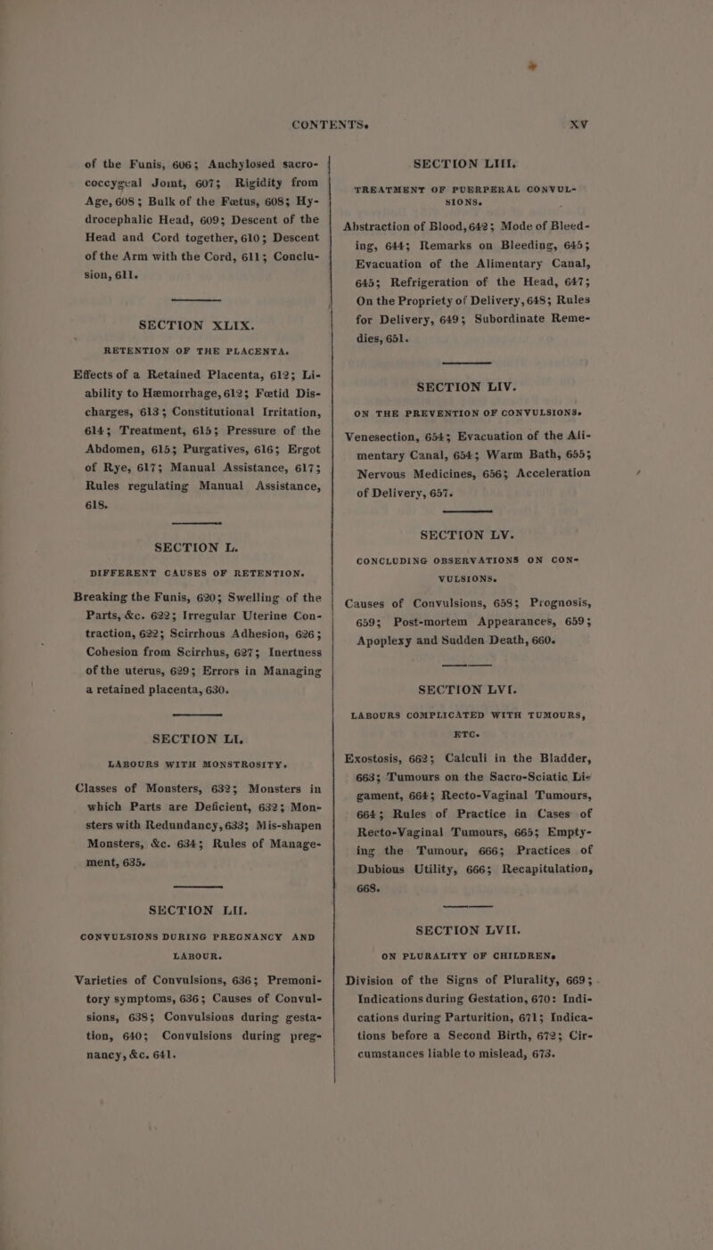 of the Funis, 606; Anchylosed sacro- coccygeal Jomt, 607; Rigidity from Age, 608; Bulk of the Fetus, 608; Hy- drocephalic Head, 609; Descent of the Head and Cord together, 610; Descent of the Arm with the Cord, 611; Conclu- sion, 611. SECTION XLIX. RETENTION OF THE PLACENTA. Effects of a Retained Placenta, 612; Li- ability to Hemorrhage, 612; Fetid Dis- charges, 6133; Constitutional Irritation, 614; Treatment, 615; Pressure of the Abdomen, 615; Purgatives, 616; Ergot of Rye, 617; Manual Assistance, 6173 Rules regulating Manual 618. Assistance, SECTION L. DIFFERENT CAUSES OF RETENTION. Breaking the Funis, 620; Swelling of the Parts, &amp;c. 622; Irregular Uterine Con- traction, 622; Scirrhous Adhesion, 6263 Cohesion from Scirrhus, 627; Inertness of the uterus, 629; Errors in Managing a retained placenta, 630. SECTION LI. LABOURS WITH MONSTROSITY. Classes of Monsters, 632; Monsters in which Parts are Deficient, 632; Mon- sters with Redundancy, 633; Mis-shapen Monsters, &amp;c. 634; Rules of Manage- ment, 635. SECTION LII. CONVULSIONS DURING PREGNANCY AND LABOUR. Varieties of Convulsions, 636; Premoni- tory symptoms, 636; Causes of Convul- sions, 638; Convulsions during gesta- tion, 640; nancy, &amp;c. 641. Convulsions during preg- SECTION LITIi. TREATMENT OF PUERPERAL CONVUL- SIONS. Abstraction of Blood, 642; Mode of Bleed- ing, 644; Remarks on Bleeding, 645; Evacuation of the Alimentary Canal, 645; Refrigeration of the Head, 6475; On the Propriety of Delivery, 648; Rules for Delivery, 649; Subordinate Reme- dies, 651. SECTION LIV. ON THE PREVENTION OF CONVULSIONS» Venesection, 6543; Evacuation of the Ali- mentary Canal, 6543; Warm Bath, 655; Nervous Medicines, 656; Acceleration of Delivery, 657. SECTION LV. CONCLUDING OBSERVATIONS ON CON- VULSIONS. Causes of Convulsions, 658; Prognosis, 6595 Apoplexy and Sudden Death, 660. Post-mortem Appearances, 6595 SECTION LVI. LABOURS COMPLICATED WITH TUMOURS, ETC. 663; Tumours on the Sacro-Sciatic Li- gament, 664; Recto-Vaginal Tumours, 664; Rules of Practice in Cases of Recto-Vaginal Tumours, 665; Empty- ing the Tumour, 6663 Dubious Utility, 666; Recapitulation, 668. Practices of SECTION LVII. ON PLURALITY OF CHILDRENe Indications during Gestation, 670: Indi- cations during Parturition, 671; Indica- tions before a Second Birth, 6723 Cir- cumstances liable to mislead, 673.