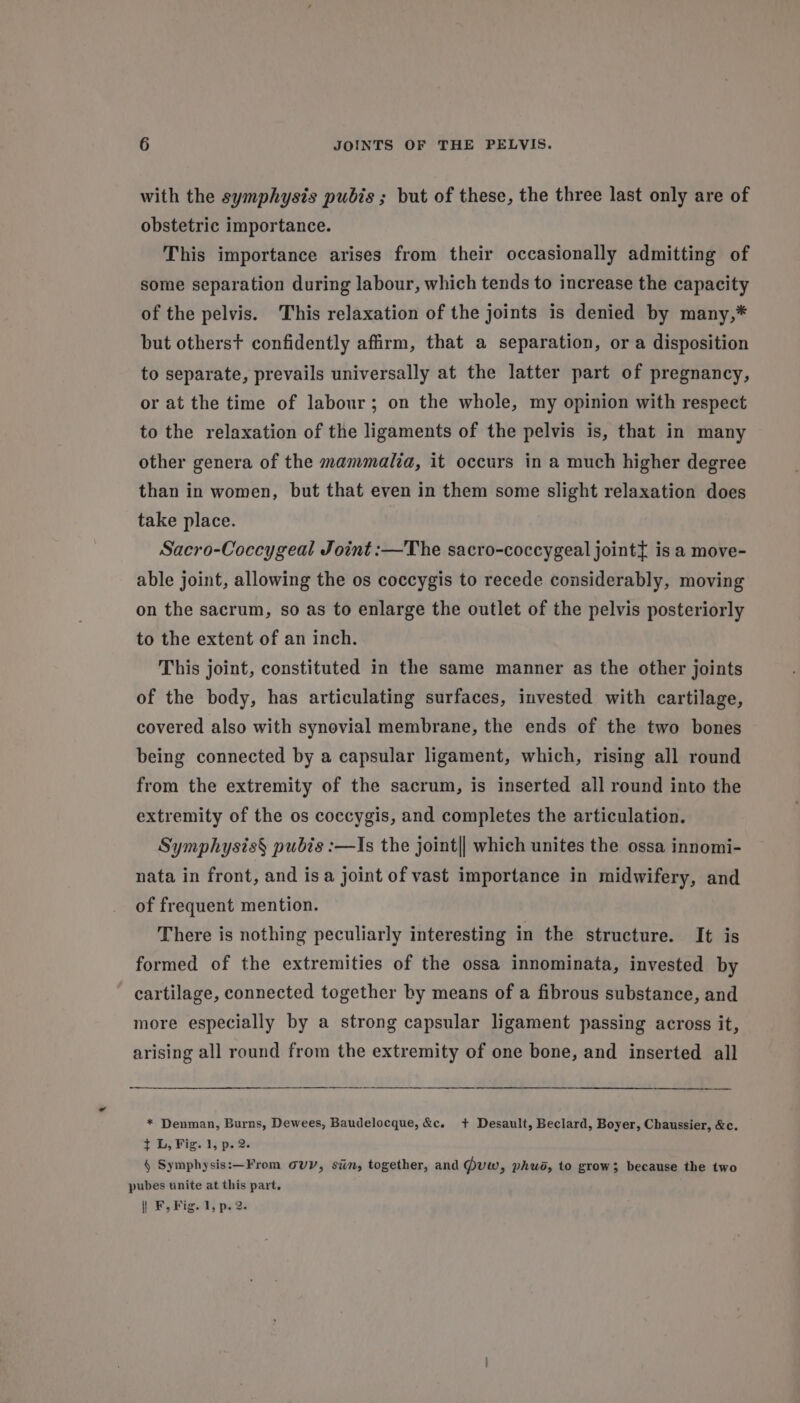 with the symphysis pubis; but of these, the three last only are of obstetric importance. This importance arises from their occasionally admitting of some separation during labour, which tends to increase the capacity of the pelvis. This relaxation of the joints is denied by many,* but otherst confidently afirm, that a separation, or a disposition to separate, prevails universally at the latter part of pregnancy, or at the time of labour; on the whole, my opinion with respect to the relaxation of the ligaments of the pelvis is, that in many other genera of the mammalia, it occurs in a much higher degree than in women, but that even in them some slight relaxation does take place. Sacro-Coccygeal Joint :—The sacro-coccygeal jointt is a move- able joint, allowing the os coccygis to recede considerably, moving on the sacrum, so as to enlarge the outlet of the pelvis posteriorly to the extent of an inch. This joint, constituted in the same manner as the other joints of the body, has articulating surfaces, invested with cartilage, covered also with synovial membrane, the ends of the two bones being connected by a capsular ligament, which, rising all round from the extremity of the sacrum, is inserted all round into the extremity of the os coccygis, and completes the articulation. Symphysis§ pubis :—Is the joint|] which unites the ossa innomi- nata in front, and isa joint of vast importance in midwifery, and of frequent mention. There is nothing peculiarly interesting in the structure. It is formed of the extremities of the ossa innominata, invested by cartilage, connected together by means of a fibrous substance, and more especially by a strong capsular ligament passing across it, arising all round from the extremity of one bone, and inserted all * Denman, Burns, Dewees, Baudelocque, &amp;c. + Desault, Beclard, Boyer, Chaussier, &amp;c. t L, Fig. 1, p. 2. § Symphysis:—From ovy, sin, together, and guw, phuo, to grow; because the two pubes unite at this part,