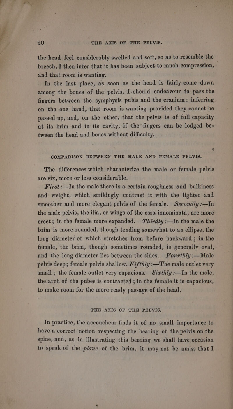 the head feel considerably swelled and soft, so as to resemble the — breech, I then infer that it has been subject to much compression, and that room is wanting. : | 7 In the last place, as soon as the head is fairly come down among the bones of the pelvis, I.should endeavour to pass the on the one hand, that room is wanting provided they cannot be passed up, and, on the other, that the pelvis is of full capacity at its brim and in its cavity, if the’ fingers can be lodged be- tween the head and bones without difficulty. | COMPARISON BETWEEN THE MALE AND FEMALE PELVIS. The differences which characterize the male or female pelvis are six, more or less considerable. First :-—In the male there is a certain roughness and bulkiness and weight, which strikingly contrast it with the lighter and smoother and more elegant pelvis of the female. Secondly :—Iin the male pelvis, the ilia, or wings of the ossa innominata, are more erect; in the female more expanded. Zhirdly :—In the male the brim is more rounded, though tending somewhat to an ellipse, the long diameter of which stretches from before backward ; in the female, the brim, though sometimes rounded, is generally oval, and the long diameter lies between the sides. Fourthly :—Male pelvis deep; female pelvis shallow. Fifthly:—The male outlet very small; the female outlet very capacious. Sz«xthly :—In the male, the arch of the pubes is contracted ; in the female it is capacious, to make room for the more ready passage of the head. THE AXIS OF THE PELVIS. In practice, the accoucheur finds it of no small importance to have a correct notion respecting the bearing of the pelvis on the spine, and, as in illustrating this bearing we shall have occasion to speak of the plane of the brim, it may not be amiss that I