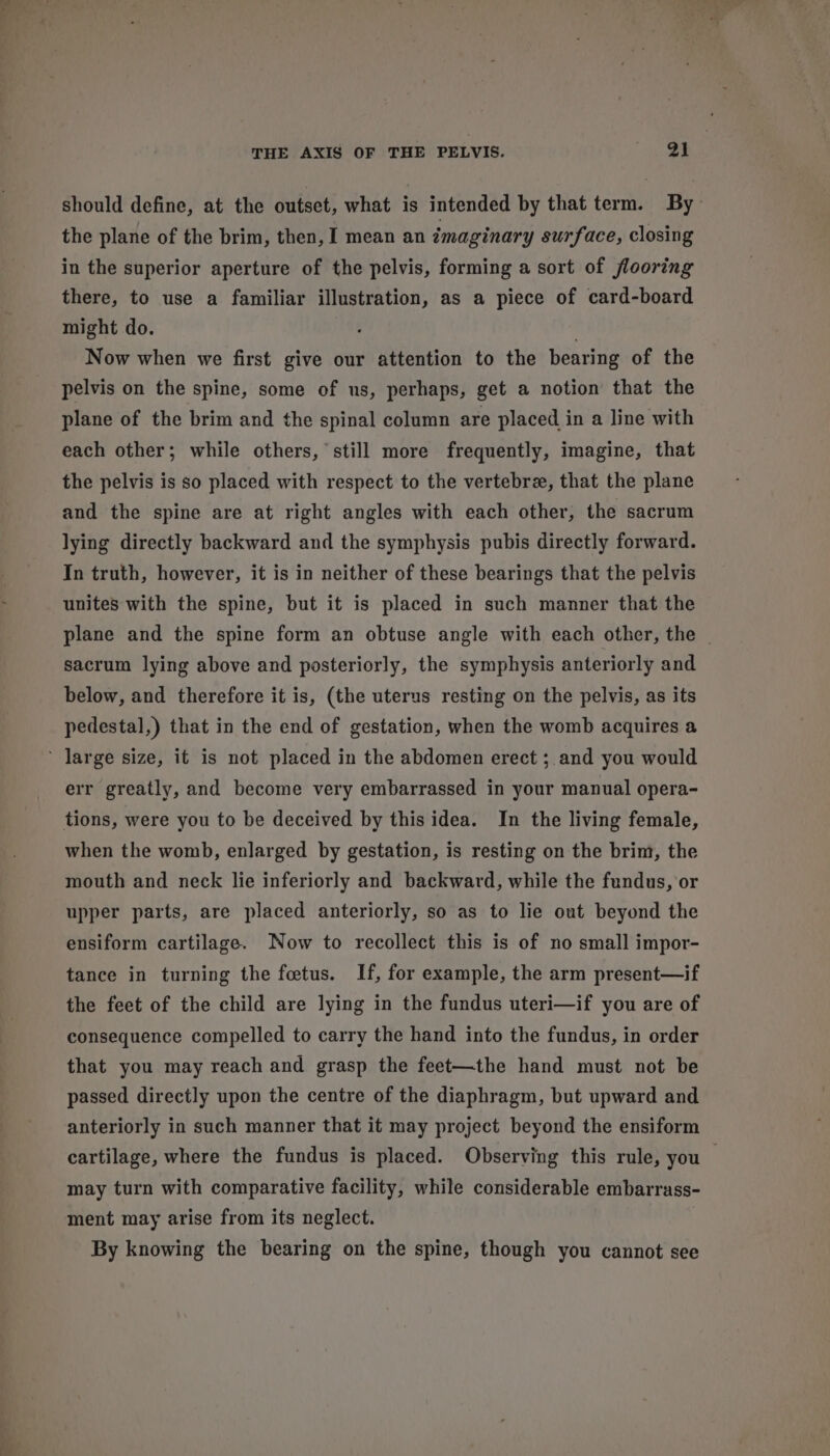 should define, at the outset, what is intended by that term. By the plane of the brim, then, I mean an imaginary surface, closing in the superior aperture of the pelvis, forming a sort of flooring there, to use a familiar illustration, as a piece of card-board might do. | Now when we first give our attention to the bearing of the pelvis on the spine, some of us, perhaps, get a notion that the plane of the brim and the spinal column are placed in a line with each other; while others, still more frequently, imagine, that the pelvis is so placed with respect to the vertebre, that the plane and the spine are at right angles with each other, the sacrum lying directly backward and the symphysis pubis directly forward. In truth, however, it is in neither of these bearings that the pelvis unites with the spine, but it is placed in such manner that the plane and the spine form an obtuse angle with each other, the sacrum lying above and posteriorly, the symphysis anteriorly and below, and therefore it is, (the uterus resting on the pelvis, as its pedestal,) that in the end of gestation, when the womb acquires a err greatly, and become very embarrassed in your manual opera- when the womb, enlarged by gestation, is resting on the brim, the mouth and neck lie inferiorly and backward, while the fundus, or upper parts, are placed anteriorly, so as to lie out beyond the ensiform cartilage. Now to recollect this is of no small impor- tance in turning the feetus. If, for example, the arm present—if the feet of the child are lying in the fundus uteri—if you are of consequence compelled to carry the hand into the fundus, in order that you may reach and grasp the feet—the hand must not be passed directly upon the centre of the diaphragm, but upward and anteriorly in such manner that it may project beyond the ensiform cartilage, where the fundus is placed. Observing this rule, you may turn with comparative facility, while considerable embarrass- ment may arise from its neglect. | By knowing the bearing on the spine, though you cannot see