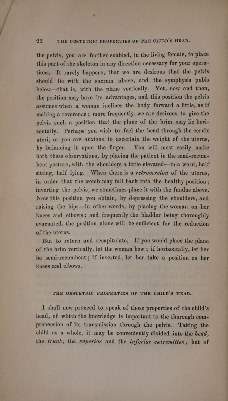 yi THE OBSTETRIC PROPERTIES OF THE CHILD’S HEAD. the pelvis, you are further enabled, in the living female, to place this part of the skeleton in any direction necessary for your opera- tions. It rarely happens, that we are desirous that the pelvis should lie with the sacrum above, and the symphysis pubis below—that is, with the plane vertically. Yet, now and then, the position may have its advantages, and this position the pelvis assumes when a woman inclines the body forward a little, as if making a reverence ; more frequently, we are desirous to give the pelvis such a position that the plane of the brim may lie hori- zontally. Perhaps you wish to feel the head through the cervix uteri, or you are anxious to ascertain the weight of the uterus, by balancing it upon the finger. You will most easily make both these observations, by placing the patient in the semi-recum- bent posture, with the shoulders a little elevated—in a word, half sitting, half lying. When there is a retroversion of the uterus, in order that the womb may fall back into the healthy position; inverting the pelvis, we sometimes place it with the fundus above. Now this position you obtain, by depressing the shoulders, and raising the hips—in other words, by placing the woman on her knees and elbows; and frequently the bladder being thoroughly evacuated, the position alone will be sufficient for the reduction of the uterus. But to return and recapitulate. If you would place the plane of the brim vertically, let the woman bow ; if horizontally, let her be semi-recumbent ; if inverted, let her take a position on her knees and elbows. THE OBSTETRIC PROPERTIES OF THE CHILD’S HEAD. I shall now proceed to speak of those properties of the child’s head, of which the knowledge is important to the thorough com- prehension of its transmission through the pelvis. Taking the child as a whole, it may be conveniently divided into the head, the trunk, the superior and the inferior extremities; but of