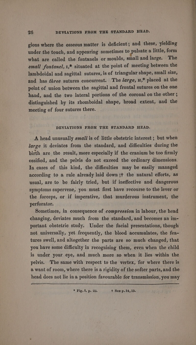 gions where the osseous matter is deficient ; and these, yielding under the touch, and appearing sometimes to pulsate a little, form what are called the fontanels or moulds, small and large. The small fontanel, 1,* situated at the point of meeting between the lambdoidal and sagittal sutures, is of triangular shape, small size, and has three sutures concurrent. The large, u,* placed at the point of union between the sagittal and frontal sutures on the one hand, and the two lateral portions of the coronal on the other ; distinguished by its rhomboidal shape, broad extent, and the meeting of four sutures there. DEVIATIONS FROM THE STANDARD HEAD. A head unusually small is of little obstetric interest ; but when large it deviates from the standard, and difficulties during the birth are the result, more especially if the cranium be too firmly ossified, and the pelvis do not exceed the ordinary dimensions. In cases of this kind, the difficulties may be easily managed according to a rule already laid down ;+ the natural efforts, as usual, are to be fairly tried, but if ineffective and dangerous symptoms supervene, you must first have recourse to the lever or the forceps, or if imperative, that murderous instrument, the perforator. Sometimes, in consequence of compression in labour, the head changing, deviates much from the standard, and becomes an im- portant obstetric study. Under the facial presentations, though not universally, yet frequently, the blood accumulates, the fea- tures swell, and altogether the parts are so much changed, that you have some difficulty in recognising them, even when the child is under your eye, and much more so when it lies within the pelvis. 'The same with respect to the vertex, for where there is a want of room, where there is a rigidity of the softer parts, and the head does not lie ina position favourable for transmission, you may * Fig.l. p. 23. + See p.14, 15.