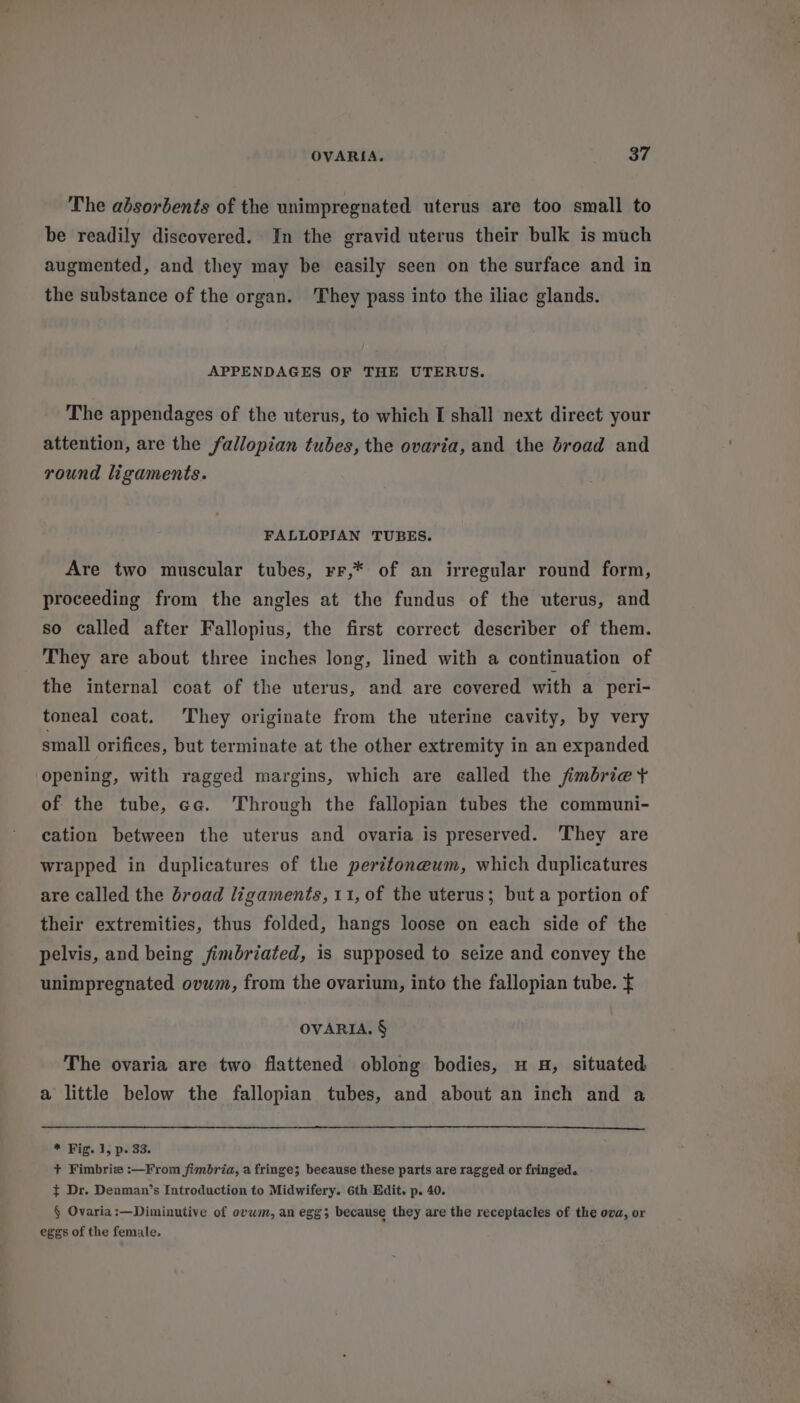 The absorbents of the unimpregnated uterus are too small to be readily discovered. In the gravid uterus their bulk is much augmented, and they may be easily seen on the surface and in the substance of the organ. They pass into the iliac glands. APPENDAGES OF THE UTERUS. The appendages of the uterus, to which I shall next direct your attention, are the fallopian tubes, the ovaria, and the broad and round ligaments. FALLOPIAN TUBES. Are two muscular tubes, rr,* of an irregular round form, proceeding from the angles at the fundus of the uterus, and so called after Fallopius, the first correct describer of them. They are about three inches long, lined with a continuation of the internal coat of the uterus, and are covered with a peri- toneal coat. They originate from the uterine cavity, by very small orifices, but terminate at the other extremity in an expanded opening, with ragged margins, which are ealled the fimbrie + of the tube, eg. Through the fallopian tubes the communi- cation between the uterus and ovaria is preserved. They are wrapped in duplicatures of the peritoneum, which duplicatures are called the broad ligaments, 11, of the uterus; but a portion of their extremities, thus folded, hangs loose on each side of the pelvis, and being fimbriated, is supposed to seize and convey the unimpregnated ovwm, from the ovarium, into the fallopian tube. f OVARIA. § The ovaria are two flattened oblong bodies, u a, situated a little below the fallopian tubes, and about an inch and a * Fig. 1; p. 33. + Fimbriz :—From fimbria, a fringe; beeause these parts are ragged or fringed. } Dr. Denman’s Introduction to Midwifery. 6th Edit. p. 40. § Ovaria:—Diminutive of ovwm, an egg; because they are the receptacles of the ova, or eggs of the female.