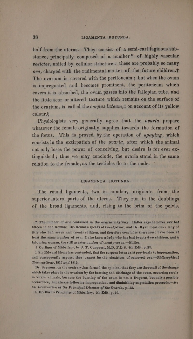 half from the uterus. They consist of a semi-cartilaginous sub- stance, principally composed of a number* of highly vascular vesicles, united by cellular structure: these are probably so many ova, charged with the rudimental matter of the future children.¥ The ovarium is covered with the peritoneum ; but when the ovum is impregnated and becomes prominent, the peritoneum which covers it is absorbed, the ovum passes into the fallopian tube, and the little scar or altered texture which remains on the surface of the ovarium, is called the corpus luteum,t{ on account of its yellow colour.§ Physiologists very generally agree that the ovaria prepare whatever the female originally supplies towards the formation of the foetus. This is proved by the operation of spaying, which consists in the extirpation of the ovaria, after which the animal not only loses the power of conceiving, but desire is for ever ex- tinguished ; thus we may conclude, the ovaria stand in the same relation to the female, as the testicles do to the male. LIGAMENTA ROTUNDA. The round ligaments, two in number, originate from the superior lateral parts of the uterus. They run in the doublings of the broad ligaments, and, rising to the brim of the pelvis, * The number of ova contained in the ovaria may vary. Haller says he never saw but fifteen in one woman; Dr. Denman speaks of twenty-two; and Dr. Ryan mentions a lady of title who had seven and twenty children, and therefore concludes there must have been at least the same number of ova. I also know a lady who has had twenty-two children, and a labouring woman, the still greater number of twenty-seven.—Editor. + Outlines of Midwifery, by J. T. Conquest, M.D. F.L.S. 4th Edit. p.22. } Sir Edward Home has contended, that the corpora lutea exist previously to impregnation, and consequently argues, they cannot be the cicatrices of removed ova.—Philosophical Transactions, 1817 and 1819. ; Dr. Seymour, on the contrary, has formed the opinion, that they are the result of the change which takes place in the ovarium by the bursting and discharge of the ovum, occurring rarely in virgin animals, because the bursting of the ovum is not a frequent, but only a possible occurrence, but always following impregnation, and diminishing as gestation proceeds.—See his Illustration of the Principal Diseases of the Ovaria, p. 33. § Dr. Burn’s Principles of Midwifery. 7th Edit. p. 49. Eee oe 7 ee = a ) FS POS Se Sead ne -. an, SHAS OEE TE airs eae i ip ck ny