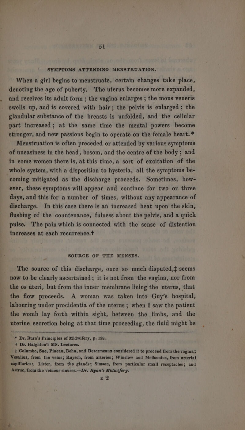 SYMPTOMS ATTENDING MENSTRUATION. When a girl begins to menstruate, certain changes take place, denoting the age of puberty. The uterus becomes more expanded, and receives its adult form ; the vagina enlarges ; the mons veneris swells up, and is covered with hair; the pelvis is enlarged ; the glandular substance of the breasts is unfolded, and the cellular part increased; at the same time the mental powers become stronger, and new passions begin to operate on the female heart. * Menstruation is often preceded or attended by various symptoms of uneasiness in the head, bosom, and the centre of the body : and in some women there is, at this time, a sort of excitation of the whole system, with a disposition to hysteria, all the symptoms be- coming mitigated as the discharge proceeds. Sometimes, how- ever, these symptoms will appear and continue for two or three days, and this for a number of times, without any appearance of discharge. In this case there is an increased heat upon the skin, flushing of the countenance, fulness about the pelvis, and a quick pulse. The pain which is connected with the sense of distention increases at each recurrence.t SOURCE OF THE MENSES. The source of this discharge, once so much disputed,f seems now to be clearly ascertained; it is not from the vagina, nor from the os uteri, but from the inner membrane lining the uterus, that the flow proceeds. A woman was taken into Guy’s hospital, labouring under procidentia of the uterus; when I saw the patient the womb lay forth within sight, between the limbs, and the uterine secretion being at that time proceeding, the fluid might be * Dr. Burn’s Principles of Midwifery, p. 138. + Dr. Haighton’s MS. Lectures. $ Columbo, Sue, Pineau, Bohn, and Desormeaux considered it to proceed from the vagina; Vesalius, from the veins; Ruysch, from arteries; Winslow and Meibomius, from arterial capillaries; Lister, from the glands; Simson, from particular small receptacles; and Astruc, from the veinous sinuses.--Dr. Ryan’s Midwifery. E2