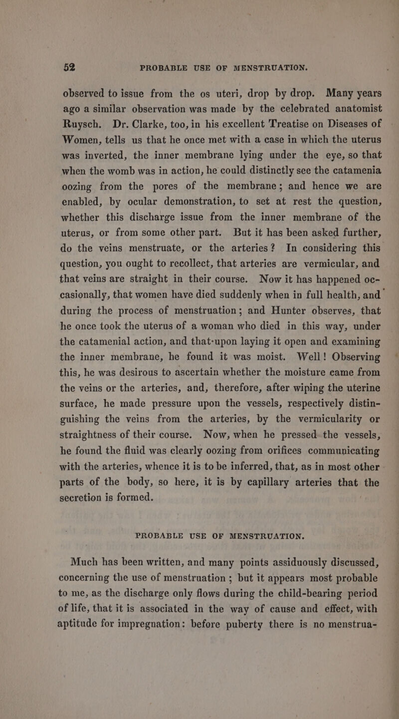 observed to issue from the os uteri, drop by drop. Many years ago a similar observation was made by the celebrated anatomist Ruysch. Dr. Clarke, too, in his excellent Treatise on Diseases of Women, tells us that he once met with a case in which the uterus was inverted, the inner membrane lying under the eye, so that when the womb was in action, he could distinctly see the catamenia oozing from the pores of the membrane; and hence we are enabled, by ocular demonstration, to set at rest the question, whether this discharge issue from the inner membrane of the uterus, or from some other part. But it has been asked further, do the veins menstruate, or the arteries? In considering this question, you ought to recollect, that arteries are vermicular, and that veins are straight in their course. Now it has happened oc- casionally, that women have died suddenly when in full health, and during the process of menstruation; and Hunter observes, that he once took the uterus of a woman who died in this way, under the catamenial action, and that-upon laying it open and examining the inner membrane, he found it was moist. Well! Observing this, he was desirous to ascertain whether the moisture came from the veins or the arteries, and, therefore, after wiping the uterine surface, he made pressure upon the vessels, respectively distin- guishing the veins from the arteries, by the vermicularity or straightness of their course. Now, when he pressed. the vessels, he found the fluid was clearly oozing from orifices communicating with the arteries, whence it is to be inferred, that, as in most other - parts of the body, so here, it is by capillary arteries that the secretion is formed. PROBABLE USE OF MENSTRUATION. Much has been written, and many points assiduously discussed, concerning the use of menstruation ; but it appears most probable to me, as the discharge only flows during the child-bearing period of life, that it is associated in the way of cause and effect, with aptitude for impregnation: before puberty there is no menstrua-