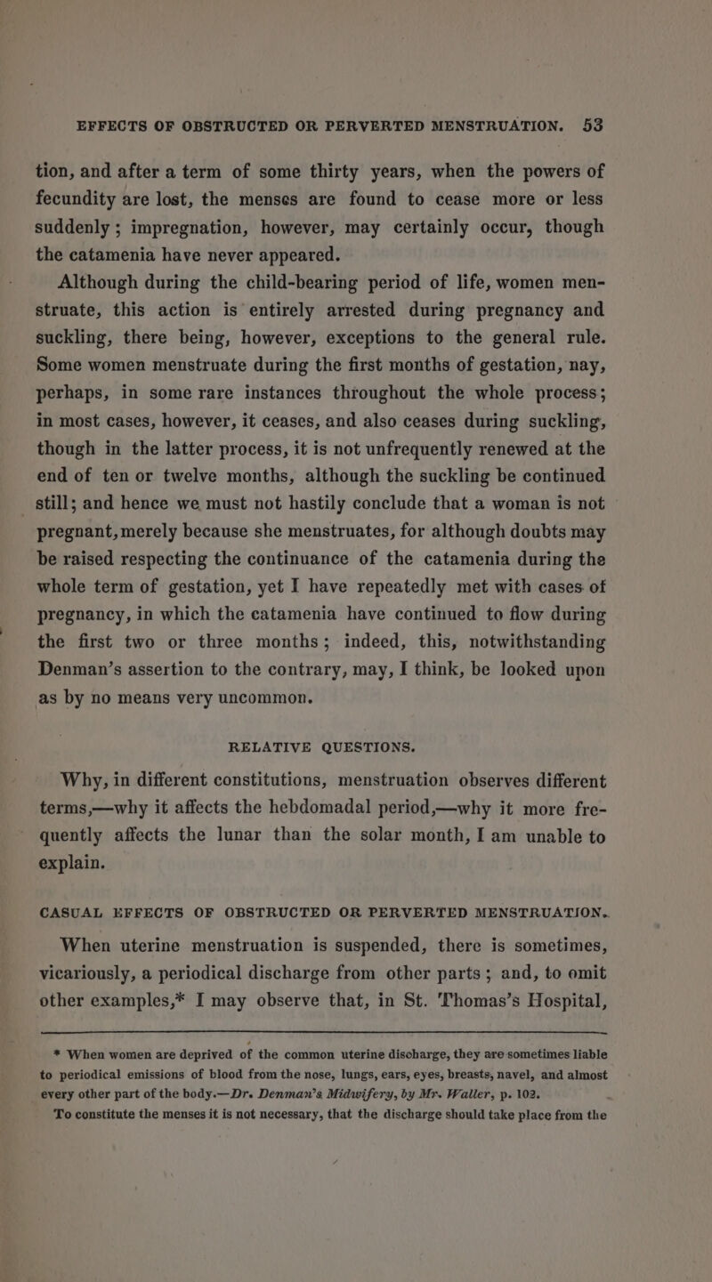 tion, and after a term of some thirty years, when the powers of fecundity are lost, the menses are found to cease more or less suddenly ; impregnation, however, may certainly occur, though the catamenia have never appeared. Although during the child-bearing period of life, women men- struate, this action is entirely arrested during pregnancy and suckling, there being, however, exceptions to the general rule. Some women menstruate during the first months of gestation, nay, perhaps, in some rare instances throughout the whole process; in most cases, however, it ceases, and also ceases during suckling, though in the latter process, it is not unfrequently renewed at the end of ten or twelve months, although the suckling be continued _ still; and hence we must not hastily conclude that a woman is not © pregnant,merely because she menstruates, for although doubts may be raised respecting the continuance of the catamenia during the whole term of gestation, yet I have repeatedly met with cases of pregnancy, in which the catamenia have continued to flow during the first two or three months; indeed, this, notwithstanding Denman’s assertion to the contrary, may, I think, be looked upon as by no means very uncommon. RELATIVE QUESTIONS. Why, in different constitutions, menstruation observes different terms,—why it affects the hebdomadal period,—why it more fre- quently affects the lunar than the solar month, I am unable to explain. CASUAL EFFECTS OF OBSTRUCTED OR PERVERTED MENSTRUATION.,. When uterine menstruation is suspended, there is sometimes, vicariously, a periodical discharge from other parts; and, to omit other examples,* I may observe that, in St. 'Thomas’s Hospital, * When women are deprived of the common uterine discharge, they are sometimes liable to periodical emissions of blood from the nose, lungs, ears, eyes, breasts, navel, and almost every other part of the body.— Dr. Denman’s Midwifery, by Mr. Waller, p. 102. ; To constitute the menses it is not necessary, that the discharge should take place from the